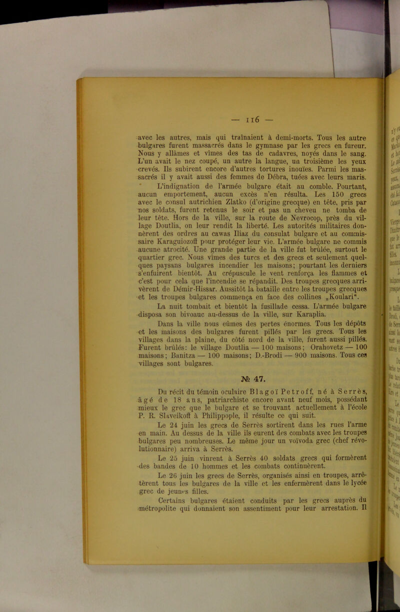 avec les autres, mais qui traînaient à demi-morts. Tous les autre bulgares furent massacrés dans le gymnase par les grecs en fureur. Nous y allâmes et vîmes des tas de cadavres, noyés dans le sang. L’un avait le nez coupé, un autre la langue, un troisième les yeux crevés. Ils subirent encore d’autres tortures inouïes. Parmi les mas- sacrés il y avait aussi des femmes de Débra, tuées avec leurs maris. L’indignation de l’armée bulgare était au comble. Pourtant, aucun emportement, aucun excès n’eu résulta. Les 150 grecs avec le consul autrichien Zlatko (d’origine grecque) en tête, pris par nos soldats, furent retenus le soir et pas un cheveu ne tomba de leur tête. Hors de la ville, sur la route de Nevrocop, près du vil- lage Doutlia, on leur rendit la liberté. Les autorités militaires don- nèrent des ordres au cawas Iliaz du consulat bulgare et au commis- saire Karaguiozofl pour protéger leur vie. L’armée bulgare ne commis aucune atrocité. Une grande partie de la ville fut brûlée, surtout le quartier grec. Nous vîmes des turcs et des grecs et seulement quel- ques paysans bulgares incendier les maisons; pourtant les derniers s’enfuirent bientôt. Au crépuscule le vent renforça les flammes et c’est pour cela que l’incendie se répandit. Des troupes grecques arri- vèrent de Démir-Hissar. Aussitôt la bataille entre les troupes grecques et les troupes bulgares commença en face des collines „Koulari“. La nuit tombait et bientôt la fusillade cessa. L’armée bulgare disposa son bivoauc au-dessus de la ville, sur Karaplia. Dans la ville nous eûmes des pertes énormes. Tous les dépôts et les maisons des bulgares furent pillés par les grecs. Tous les villages dans la plaine, du côté nord de la ville, furent aussi pillés. Furent brûlés: le village Doutlia— 100 maisons; Orahovetz— 100 maisons; Banitza— 100 maisons; D.-Brodi — 900 maisons. Tous ces villages sont bulgares. No 47. L Du récit du témoin oculaire B1 a g o ï P e t r o f f, né à Serrés, âgé de 18 ans, patriarchiste encore avant neuf mois, possédant mieux le grec que le bulgare et se trouvant actuellement à l’école P. R. Slaveikoff à Philippople, il résulte ce qui suit. Le 24 juin les grecs de Serrés sortirent dans les rues l’arme en main. Au dessus de la ville ils eurent des combats avec les troupes bulgares peu nombreuses. Le même jour un voïvoda grec (chef révo- lutionnaire) arriva à Serrés. Le 25 juin vinrent à Serrés 40 soldats grecs qui formèrent des bandes de 10 hommes et les combats continuèrent. Le 26 juin les grecs de Serrés, organisés ainsi en troupes, arrê- tèrent tous les bulgares de la ville et les enfermèrent dans le lycée grec de jeunes filles. Certains bulgares étaient conduits par les grecs auprès du métropolite qui donnaient son assentiment pour leur arrestation. Il %