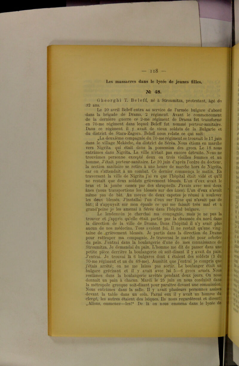 Les massacres dans le lycée de jeunes filles. M 48. Gheorghi T. Beleff, né à Stroumitza, protestant, âgé de 32 ans. Le 20 avril Beleff entra au service de l’armée bulgare d’abord dans la brigade de Drama, 2 régiment. Avant le commencement de la dernière guerre ce 2-me régiment de Drama fut transformé en 70-me régiment dans lequel Beleff fut nommé porteur-sanitaire. Dans ce régiment il y avait de vieux soldats de la Bulgarie et du district de Stara-Zagora. Beleff nous relate ce qui suit: „La deuxième compagnie du 70-me régiment se trouvait le 17 juin dans le village Mekèche, du district de Sérès. Nous étions en marche vers Nigrita qui était dans la possession des grecs. Le 18 nous entrâmes dans Nigrita. La ville n’était pas encore détruite. Nous ne trouvâmes personne excepté deux ou trois vieilles femmes et un homme. J'était porteur-sanitaire. Le 20 juin d’après l’ordre du docteur, la section sanitaire se retira à une heure de marche hors de Nigrita, car on s’attendait à un combat. Ce dernier commença le matin. En traversant la ville de Nigrita j’ai vu que l’hôpital était vidé et qu’il ne restait que deux soldats grièvement blessés. L’un d’eux avait le . bras et la jambe cassés par des shrapnells. J’avais avec moi deux ânes (nous transportions les blessés sur des ânes). L’un d’eux n’avait même pas de bât. Au moyen de deux capotes je réussi à soulever jj les deux blessés. J’installai l’un d’eux sur l’âne qui n’avait pas de bât; il s’appuyait sur mon épaule ce qui me faisait très mal et à ' grand’peine je les amenai à Sérès dans l’hôpital bulgare. Le lendemain je cherchai ma compagnie, mais je ne pus la trouver et j’appris qu’elle était partie par la chaussée du nord dans la direction de la ville de Drama. Dans l’hôpital il n’y avait plus : aucun de nos médecins. Tous avaient fui. Il ne restait qu’une ving- j taine de grièvement blessés. Je partis dans la direction de Drama pour rattraper ma compagnie. Je traversai le marché pour acheter ; du pain. J’entrai dans la boulangerie d’une de mes connaissance de. Stroumitza. Je demandai du pain. L’homme me dit de passer dans une petite pièce derrière la boulangerie où soit-disant il y avait du pain. J’entrai. Je trouvai là 6 bulgares dont 4 étaient des soldats (3 du 70-me régiment et un du 69-me). Aussitôt que j’entrai je compris que j’étais arrêté; on ne me laissa pas sortir. Le boulanger était un bulgare grécisant et il y avait avec lui 5—6 grecs armés. Nous restâmes dans la boulangerie arrêtés pendant deux jours. On nous donnait un pain à chacun. Mardi le 25 juin on nous conduisit dans la métropole grecque soit-disant pour paraître devant une commission. Nous entrâmes dans la salle. Il y avait plusieurs personnes assises devant la table dans un coin. Parmi eux il y avait un homme du clergé, les autres étaient des laïques. Ils nous regardèrent et dirent: „ Allons, emmenez—les!“ De là on nous emmena dans le lycée de