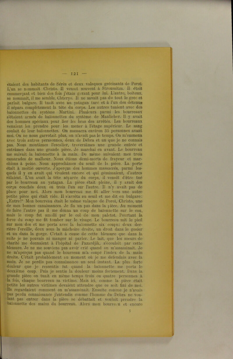 étaient des habitants de Sérès et deux vainques grécisants de Poroï: L’un se nommait Cliristo. 11 venait souvent à Stroumitza. Il était commerçant et bien des fois j’étais garant pour lui. L’autre, boiteux, se nommait, il me semble, Chteryo. Il ne savait pas du tout le grec et parlait bulgare. Il tuait avec un yatagan turc et à l’un des détenu.)? il sépara complètement la tête du corps. Les autres tuaient avec des baïonnettes du système Martini. Plusieurs parmi les bourreaux s’étaient armés de baïonnettes du système de Manlicher. 11 y avait des hommes spéciaux pour lier les bras des arrêtés. Les bourreaux venaient les prendre pour les mener à l’étage supérieur. Le sang coulait de leur baïonnettes. On massacra environ 35 personnes avant moi. On ne nous garrotait plus, on n’avait pas le temps. On m’emmena avec trois autres perssonnes, deux de Débra et un que je ne connais pas. Nous montâmes l’escalier, traversâmes une grande entrée et entrâmes dans une grande pièce. Je marchai en avant. Le bourreau me suivait la baïonnette à la main. De même suivaient mes trois camarades de malheur. Nous étions demi-morts de frayeur et mar- chions à peine. Nous approchâmes du seuil de la pièce. La porte était à moitié ouverte. J’aperçus des hommes massacrés, parmi les- quels il y en avait qui vivaient encore et qui gémissaient, d’autres râlaient. L’un avait la tête séparée du corps, il venait d’être tué par le bourreau au yatagan. La pièce était pleine, il y avait des corps couchés deux ou trois l’un sur l’autre. Il n’y avait pas de place pour moi. Alors mon bourreau me fit aller vers une autre petite pièce qui était vide. Il s’arrêta au seuil et me dit en bulgare: „Entre!“ Mon bourreau était le même valaque de Poroï, Christo, une de mes bonnes canaissances. Je fis un pas dans la pièce. Au moment de faire l’autre pas il me donna un coup de baïonnette sur le cou, mais le coup fut amolli par le col de mon paletot. Pourtant la force du coup me fit tomber sur le visage. Le bourreau mit le pied sur mon dos et me porta avec la baïonnette six coups: deux der- rière l’oreille, deux sous la mâchoire droite, un droit dans le gosier et un dans la gorge. C’était à cause de cette blessure que dans la suite je ne pouvais ni manger ni parler. Le lait, que les soeurs de charité me donnaient à l’hôpital de Pazardjik, s’écoulait par cette blessure. Je ne me souviens pas avoir crié quand on m’assassinait. Je ne m’aperçus pas quand le bourreau m’a coupé l’index de la main droite. C’était probablement au moment où je me défendais avec la main. Je ne perdis pas connaissance un seul instant. La plus forte douleur que je ressentis fut quand la baïonnette me porta le deuxième coup. Puis je sentis la douleur moins lentement. Dans la grande pièce on tuait en même temps trois ou quatre personnes à la fois, chaque bourreau sa victime. Mais ici, comme la pièce était petite les autres victimes devaient attendre que ce soit fini de moi. Ils regardaient comment on m’assassinait. Ensuite comme je n’avais pas perdu connaissance j’entendis comme l'homme du Débra ne vou- lant pas entrer dans la pièce se débattait et voulait prendre la baïonnette des mains du bourreau. Alors mon bourre; u et encore S