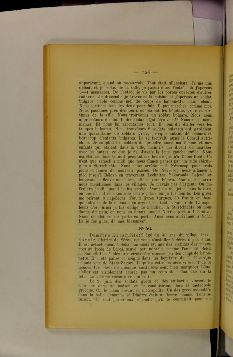 auparavant, quand on massacrait. Tout était silencieux. Je me mis debout et je sortis de la salle, je passai dans l’entrée où j’aperçus 3—4 massacrés. De l’entrée je vis par les portes ouvertes d’autres cadavres. Je descendis je traversai la cuisine et j’aperçus un soldat “bulgare criblé comme moi de coups de baïonnette, mais debout. Nous sortîmes tous le» deux pour fuir. Il put marcher comme moi. Nous passâmes près des tours où étaient les hôpitaux grecs et sor- tîmes de la ville. Nous trouvâmes un soldat bulgare. Nous nous approchâmes de lui. Il demanda: „Qui êtes-vous!“ Nous nous nom- mâmes. Et nous lui racontâmes tout. Il nous dit d’aller vers les troupes bulgares. Nous trouvâmes 8 soldats bulgares qui gardaient une quarantaine de soldats grecs, presque autant de femmes et beaucoup d’enfants bulgares. Là se trouvait aussi le Consul autri- chien. Je suppliai les soldats de prendre aussi ma femme et mes enfants qui étaient dans la ville, mais ils me dirent de marcher avec les autres, ce que je fis. J’avais la joue gauche enflée. Nous marchâmes dans la nuit pendant six heures jusqu’à Dolno-Brodi. Ce n’est que samedi à midi que nous fûmes pansés par un aide chirur- gien à Startchichta. Nous nous arrêtâmes à Névrocop pour trois jours et fûmes de nouveau pansés. De Névrocop nous allâmes à pied jusqu’à Bélovo en traversant Lechnitza, Yakorouda, Lajené, et longeant le fleuve nous descendîmes vers Bélovo. Pour nous nourrir nous mendiâmes dans les villages. Je n’avais pas d’argent. On me l’enleva jeudi, quand je fus arrêté. Avant de me jeter dans la cave, on me fit entrer dans une petite pièce, où je fus fouillé. Les grecs me prirent 8 napoléons d’or, 2 livres turques, 30 francs en ban- quenotes et de la monnaie en argent, en tout la valeur de 12 napo- léons d’or. Ainsi je fus obligé de mendier. A Startchichta on nous donna du pain, on nous en donna aussi à Névrocop et à Lechnitza. Nous mendiâmes de porte en porte. Ainsi nous arrivâmes à Sofia.. Là je fus guéri de mes blessures. Ko 50. D i m i’t r e Karamfiloff, âgé du 40 ans du village 0 r e - hovetz, district de Sérès, est venu s’installer à Sérès il y a 6 ans. Il est actuellement à Sofia. Lui-aussi est une des victimes des massa- cres au lycée de Sérès, sauvé par miracle, comme l’ont été Beleft et Smileff. Il a 5 blessures cicatrisées causées par des coups de baïon- nette. Il a été pansé et soigné dans les hôpitaux de T. Pazardjik et puis ceux de Stara-Zagora, Il quitta cette dernière ville le 4 de ce mois-ci. Les blessures quoique cicatrisées sont bien marquées. L’une d’elles est visiblement causée pas un coup de baïonnette sur la tête. La victime raconte ce qui suit: Le 26 juin des soldats grecs et des anthartes vinrent le chercher dans sa maison et le conduisirent dans la métropole grecque. On le mena devant le métropolite. Un des grecs assemblés dans la salle demanda si Dimitre était un brave homme. Tous se turent. Un seul parmi eux répondit qu’il le connaisait pour un