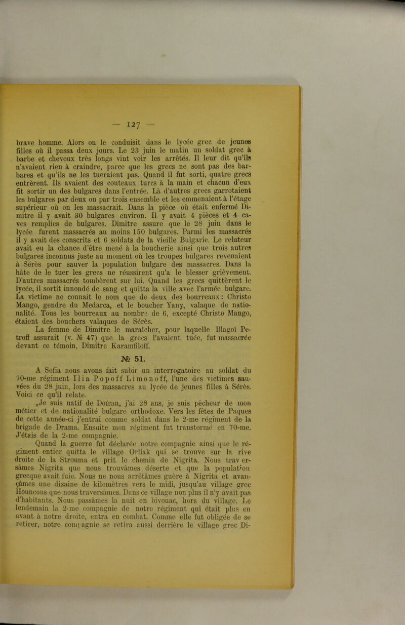 brave homme. Alors on le conduisit dans le lycée grec de jeunes filles où il passa deux jours. Le 23 juin le matin un soldat grec à barbe et cheveux très longs vint voir les arrêtés. Il leur dit qu’ils n’avaient rien à craindre, parce que les grecs ne sont pas des bar- bares et qu’ils ne les tueraient pas. Quand il fut sorti, quatre grecs entrèrent. Ils avaient des couteaux turcs à la main et chacun d’eux fit sortir un des bulgares dans l’entrée. Là d’autres grecs garrotaient les bulgares par deux ou par trois ensemble et les emmenaient à l’étage supérieur où on les massacrait. Dans la pièce où était enfermé Di- mitre il y avait 30 bulgares environ. Il y avait 4 pièces et 4 ca- ves remplies de bulgares. Dimitre assure que le 28 juin dans le lycée furent massacrés au moins 150 bulgares. Parmi les massacrés il y avait des conscrits et 6 soldats de la vieille Bulgarie. Le relateur avait eu la chance d’être mené à la boucherie ainsi que trois autres bulgares inconnus juste au moment où les troupes bulgares revenaient à Sérès pour sauver la population bulgare des massacres. Dans la hâte de le tuer les grecs ne réussirent qu’a le blesser grièvement. D’autres massacrés tombèrent sur lui. Quand les grecs quittèrent le lycée, il sortit innondé de sang et quitta la ville avec l’armée bulgare. La victime ne connait le nom que de deux des bourreaux : Christo Mango, gendre du Medarca, et le boucher Yany, valaque de natio- nalité. Tous les bourreaux au nombre de 6, excepté Christo Mango, étaient des bouchers vainques de Sérès. La femme de Dimitre le maraîcher, pour laquelle Blagoî Pe- trofl assurait (v. A» 47) que la grecs l’avaient tuée, fut massacrée devant ce témoin, Dimitre Karamliloff. ]Vo 51. A Sofia nous avons fait subir un interrogatoire au soldat du 70-me régiment Ilia P o p o f f L i m o n o ff, l’une des victimes sau- vées du 28 juin, lors des massacres au lycée de jeunes filles à Sérès. Voici ce qu’il relate. I„Je suis natif de Doïran, j’ai 28 ans, je suis pêcheur de mon métier et de nationalité bulgare orthodoxe. Vers les fêtes de Pâques de cette année-ci j’entrai comme soldat dans le 2-me régiment de la brigade de Drama. Ensuite mon régiment fut transformé en 70-me. J’étais de la 2-me compagnie. Quand la guerre fut déclarée notre compagnie ainsi que le ré- giment entier quitta le village Orliak qui se trouve sur la rive droite de la Strouma et prit le chemin de Nigrita. Nous trav er- sàmes Nigrita que nous trouvâmes déserte et que la population I grecque avait fuie. Nous ne nous arrêtâmes guère à Nigrita et avan- çâmes une dizaine de kilomètres vers le midi, jusqu’au village grec Houncous que nous traversâmes. Dans ce village non plus il n’y avait pas d’habitants. Nous passâmes la nuit en bivouac, hors du village. Le lendemain la 2-me compagnie de notre régiment qui était plus en avant à notre droite, entra en combat. Comme elle fut obligée de se retirer, notre com] agnie se retira aussi derrière le village grec Di-
