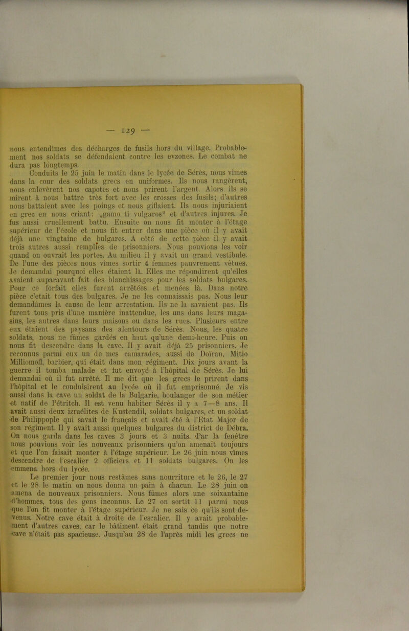 — L2J nous entendîmes des décharges de fusils hors du village. Probable^ ment nos soldats se défendaient contre les evzones. Le combat ne dura pas longtemps. Conduits le 25 juin le matin dans le lycée de Sérès, nous vîmes dans la cour des soldats grecs en uniformes. Ils nous rangèrent, nous enlevèrent nos capotes et nous prirent l’argent. Alors ils se mirent à nous battre très fort avec les crosses des fusils; d’autres nous battaient avec les poings et nous giflaient. Ils nous injuriaient en grec en nous criant: „gamo ti vulgaros“ et d’autres injures. Je fus aussi cruellement battu. Ensuite on nous fit monter à l’étage supérieur de l’école et nous fit entrer dans une pièce où il y avait déjà une vingtaine de bulgares. À côté de cette pièce il y avait trois autres aussi remplies de prisonniers. Nous pouvions les voir quand on ouvrait les portes. Au milieu il y avait un grand vestibule. De l’une des pièces nous vîmes sortir 4 femmes pauvrement vêtues. Je demandai pourquoi elles étaient là. Elles me répondirent qu’elles avaient auparavant fait des blanchissages pour les soldats bulgares. Pour ce forfait elles furent arrêtées et menées là. Dans notre pièce c’était tous des bulgares. Je ne les connaissais pas. Nous leur demandâmes la cause de leur arrestation. Ils ne la savaient pas. Ils furent tous pris d’une manière inattendue, les uns dans leurs maga- sins, les autres dans leurs maisons ou dans les rues. Plusieurs entre eux étaient des paysans des alentours de Sérès. Nous, les quatre soldats, nous ne fûmes gardés en haut qu’une demi-heure. Puis on nous fit descendre dans la cave. Il y avait déjà 25 prisonniers. Je reconnus parmi eux un de mes camarades, aussi de Doïran, Mitio Milliomofî, barbier, qui était dans mon régiment. Dix jours avant la guerre il tomba malade et tut envoyé à l’hôpital de Sérès. Je lui demandai où il fut arrêté. Il me dit que les grecs le prirent dans l’hôpital et le conduisirent au lycée où il fut emprisonné. Je vis aussi dans la cave un soldat de la Bulgarie, boulanger de son métier et natif de Pétritch. 11 est venu habiter Sérès il y a 7—8 ans. Il avait aussi deux izraélites de Kustendil, soldats bulgares, et un soldat de Philippople qui savait le français et avait été à l’Etat Major de son régiment. Il y avait aussi quelques bulgares du district de Débra. On nous garda dans les caves 3 jours et 3 nuits. \Par la fenêtre nous pouvions voir les nouveaux prisonniers qu’on amenait toujours et que l’on faisait monter à l’étage supérieur. Le 26 juin nous vîmes descendre de l’escalier 2 officiers et 11 soldats bulgares. On les emmena hors du lycée. Le premier jour nous restâmes sans nourriture et le 26, le 27 et le 28 îe matin on nous donna un pain à chacun. Le 28 juin on amena de nouveaux prisonniers. Nous fûmes alors une soixantaine d’hommes, tous des gens inconnus. Le 27 on sortit 11 parmi nous que l’on fit monter à l’étage supérieur. Je ne sais èe qu’ils sont de- venus. Notre cave était à droite de l’escalier. Il y avait probable- ment d’autres caves, car le bâtiment était grand tandis que notre cave n’était pas spacieuse. Jusqu’au 28 de l’après midi les grecs ne