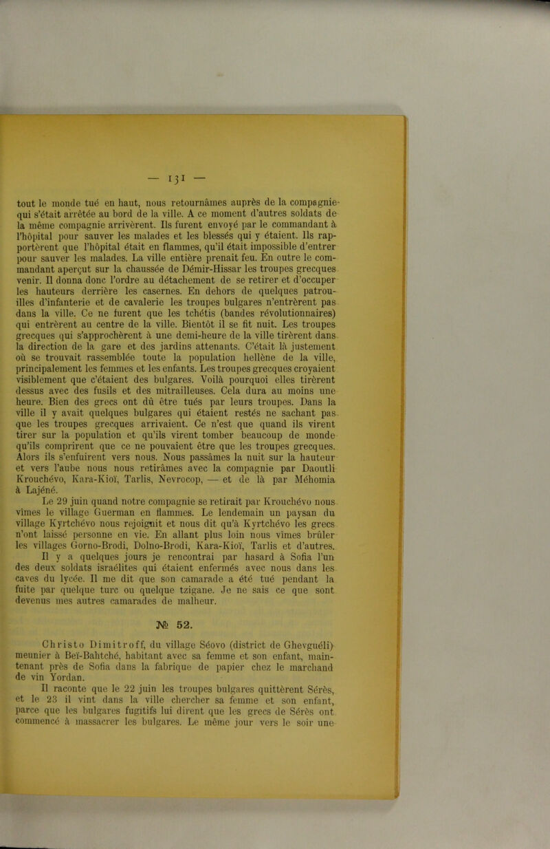 tout le monde tué en haut, nous retournâmes auprès de la compagnie- qui s’était arrêtée au bord de la ville. A ce moment d’autres soldats de la même compagnie arrivèrent. Ils furent envoyé par le commandant à l’hôpital pour sauver les malades et les blessés qui y étaient. Ils rap- portèrent que l’hôpital était en flammes, qu’il était impossible d’entrer pour sauver les malades. La ville entière prenait feu. En outre le com- mandant aperçut sur la chaussée de Démir-Hissar les troupes grecques venir. Il donna donc l’ordre au détachement de se retirer et d’occuper les hauteurs derrière les casernes. En dehors de quelques patrou- illes d’infanterie et de cavalerie les troupes bulgares n’entrèrent pas dans la ville. Ce ne furent que les tchétis (bandes révolutionnaires) qui entrèrent au centre de la ville. Bientôt il se fit nuit. Les troupes grecques qui s’approchèrent à une demi-heure de la ville tirèrent dans la direction de la gare et des jardins attenants. C’était là justement où se trouvait rassemblée toute la population hellène de la ville, principalement les femmes et les enfants. Les troupes grecques croyaient visiblement que c’étaient des bulgares. Voilà pourquoi elles tirèrent dessus avec des fusils et des mitrailleuses. Cela dura au moins une heure. Bien des grecs ont dû être tués par leurs troupes. Dans la ville il y avait quelques bulgares qui étaient restés ne sachant pas que les troupes grecques arrivaient. Ce n’est que quand ils virent tirer sur la population et qu’ils virent tomber beaucoup de monde qu’ils comprirent que ce ne pouvaient être que les troupes grecques. Alors ils s’enfuirent vers nous. Nous passâmes la nuit sur la hauteur et vers l’aube nous nous retirâmes avec la compagnie par Daoutli Krouchévo, Kara-Kioï, Tarlis, Nevrocop, — et de là par Méhomia à Lajéné. Le 29 juin quand notre compagnie se retirait par Krouchévo nous vîmes le village Guerman en flammes. Le lendemain un paysan du village Kyrtchévo nous rejoignit et nous dit qu’à Kyrtchévo les grecs n’ont laissé personne en vie. En allant plus loin nous vîmes brûler les villages Gorno-Brodi, Dolno-Brodi, Kara-Kioï, Tarlis et d’autres. Il y a quelques jours je rencontrai par hasard à Sofia l’un des deux soldats israélites qui étaient enfermés avec nous dans les caves du lycée. Il me dit que son camarade a été tué pendant la fuite par quelque turc ou quelque tzigane. Je ne sais ce que sont devenus mes autres camarades de malheur. Ne 52. Christo Dimitroff, du village Séovo (district de Ghevguéli) meunier à Beï-Bahtché, habitant avec sa femme et son enfant, main- tenant près de Sofia dans la fabrique de papier chez le marchand de vin Yordan. Il raconte que le 22 juin les troupes bulgares quittèrent Sérès, et le 23 il vint dans la ville chercher sa femme et son enfant, parce que les bulgares fugitifs lui dirent que les grecs de Sérès ont commencé à massacrer les bulgares. Le même jour vers le soir une