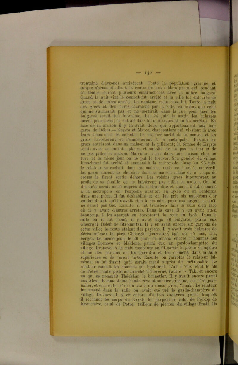 trentaine d’evzones arrivèrent. Toute la population grecque et turque s’arma et alla à la rencontre des soldats gives qui pendant ce temps eurent plusieurs escarmouches avec la milice bulgare. Quand la nuit vint le combat fut arrêté et la ville fut entourée de grecs et de turcs armés. Le relateur resta chez lui. Toute la nuit des grecs et des turcs couraient par la ville, en criant que celui qui ne s’armerait pas et ne sortirait dans la rue pour tuer les bulgares serait tué lui-même. Le 24 juin le matin les bulgares furent poursuivis; on entrait dans leurs maisons et on les arrêtait. En face de sa maison il y en avait deux qui appartenaient aux bul- gares de Débra — Ivrysto et Marco, charpentiers qui vivaient là avec leurs femmes et les enfants. Le premier sortit de sa maison et les grecs l’arrêtèrent et l’emmenèrent à la métropole. Ensuite les grecs entrèrent dans sa maison et la pillèrent; la femme de Ivrysto sortit avec ses enfants, pleura et supplia de ne pas les tuer et de ne pas piller la maison. Marco se cacha dans une maison chez un turc et le même jour on ne put le trouver. Son gendre du village Fraschtani fut arrêté et emmené à la métropole. Jusqu’au 26 juin, le relateur se cachait dans sa maison, mais ce jour-là, mercredi, les grecs vinrent le chercher dans sa maison même et à coups de crosse le firent sortir dehors. Les voisins grecs intervinrent au profit de sa fanille et ne laissèrent pas piller sa maison. On lui dit qu’il serait mené auprès du métropolite et quand il fut emmené à la métropole on l’expédia aussitôt au lycée où on l’enferma dans une pièce. Il fut déshabillé et on lui prit six napoléons d’or en lui disant qu'il n’avait rien à craindre pour son argent et qu’il 11e serait pas tué. Ensuite, il fut transféré dans la salle d’en face où il y avait d’autres arrêtés. Dans la cave il y en avait aussi beaucoup. Il les aperçut en traversant la cour du lycée. Dans la salle où il fut mené, il y avait déjà 36 bulgares, parmi eux Gheorghi Beleli de Stroumitza. Il y en avait encore six garçons de cette ville; le reste étaient des paysans. Il y avait trois bulgares de Sérès même: le père Gheorghi, journalier, âgé de 65 ans, Ilia, berger. Le même jour, le 26 juin, on amena encore 7 hommes des villages Drenovo et Maklône, parmi eux un garde-champêtre du village Drenovo. A la nuit tombante on fit sortir le garde-champêtre et un des pavsans, on les garrotta et les emmena dans la salle supérieure où ils furent tués. Ensuite on garrotta le relateur lui- même, en lui disant qu’il serait mené auprès du métropolite. Le relateur connaît les hommes qui ligotaient. L’un d ’eux était le fils de Petre, l’aubergiste au marché Tcheverné, l’autre Taki et encore un qui se nommait Théokhar le bonnetier. Il y avait encore parmi eux Alexi, homme d’une bande révolutionnaire grecque, son père, jour- nalier, et encore le frère du cavvas du consul grec, Yanaki. Le relateur fut amené dans la salle où avait été tué le garde-champêtre du village Drenovo. Il y vit encore d’autres cadavres, parmi lesquels il reconnut les corps de Krysto le charpentier, celui de Prokop de Ivrouchévo, celui de Petre, tailleur de pierres du village Brodi. Ils