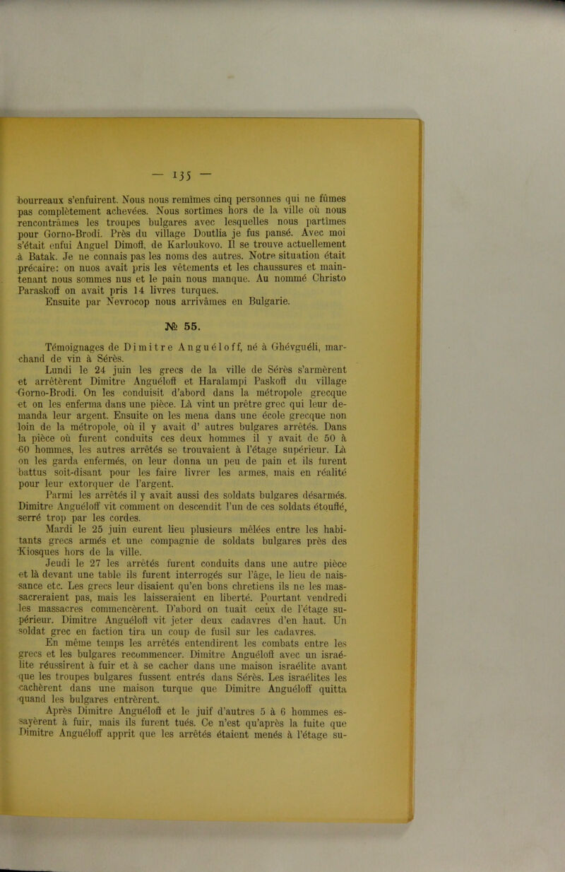 bourreaux s’enfuirent. Nous nous remîmes cinq personnes qui ne fûmes pas complètement achevées. Nous sortîmes hors de la ville où nous rencontrâmes les troupes bulgares avec lesquelles nous partîmes pour Gorno-Brodi. Près du village Doutlia je fus pansé. Avec moi s’était enfui Anguel Dimotï, de Karloukovo. Il se trouve actuellement à Batak. Je ne connais pas les noms des autres. Notre situation était précaire: on nuos avait pris les vêtements et les chaussures et main- tenant nous sommes nus et le pain nous manque. Au nommé Christo Paraskofl on avait pris 14 livres turques. Ensuite par Nevrocop nous arrivâmes en Bulgarie. 55. Témoignages de D i m i t r e A n g u é 1 o f f, né à Ghévguéli, mar- chand de vin à Sérès. Lundi le 24 juin les grecs de la ville de Sérès s’armèrent et arrêtèrent Dimitre Anguéloff et Haralampi Paskoft du village •Gorno-Brodi. On les conduisit d’abord dans la métropole grecque et on les enferma dans une pièce. Là vint un prêtre grec qui leur de- manda leur argent. Ensuite on les mena dans une école grecque non loin de la métropole, où il y avait d’ autres bulgares arrêtés. Dans la pièce où furent conduits ces deux hommes il y avait de 50 à •60 hommes, les autres arrêtés se trouvaient à l’étage supérieur. Là on les garda enfermés, on leur donna un peu de pain et ils furent battus soit-disant pour les faire livrer les armes, mais en réalité pour leur extorquer de l’argent. Parmi les arrêtés il y avait aussi des soldats bulgares désarmés. Dimitre Anguéloff vit comment on descendit l’un de ces soldats étouffé, -serré trop par les cordes. Mardi le 25 juin eurent lieu plusieurs mêlées entre les habi- tants grecs armés et une compagnie de soldats bulgares près des •Kiosques hors de la ville. Jeudi le 27 les arrêtés furent conduits dans une autre pièce et là devant une table ils furent interrogés sur l’âge, le lieu de nais- sance etc. Les grecs leur disaient qu’en bons chrétiens ils ne les mas- sacreraient pas, mais les laisseraient en liberté. Pourtant vendredi les massacres commencèrent. D’abord on tuait ceux de l’étage su- périeur. Dimitre Anguéloff vit jeter deux cadavres d’en haut. Un soldat grec en faction tira un coup de fusil sur les cadavres. En même temps les arrêtés entendirent les combats entre les grecs et les bulgares recommencer. Dimitre Anguéloff avec un israé- lite réussirent à fuir et à se cacher dans une maison israélite avant que les troupes bulgares fussent entrés dans Sérès. Les israélites les cachèrent dans une maison turque que Dimitre Anguéloff' quitta quand les bulgares entrèrent. Après Dimitre Anguéloff et le juif d’autres 5 à 6 hommes es- sayèrent à fuir, mais ils furent tués. Ce n’est qu’après la fuite que Dimitre Anguéloff apprit que les arrêtés étaient menés à l’étage su-