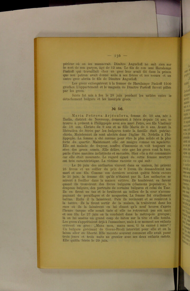 périeur où on les massacrait. Dimitre Anguélofl ne sait rien sur le sort de son garçon, âgé de 12 ans. Le fils de son ami Haralampi Paskoft qui travaillait chez un grec leur avait dit dans la prison que son patron avait donné asile à ses frères et ses soeurs et un autre grec abrita le fils de Dimitre Anguéloô. Les grecs extorquèrent à la femme de Haralampe Paskofi 1500 groches. L’appartement et le magasin de Dimitre Paskofi furent pillés par les grecs. Sérès fut mis à feu le 28 juin pendant les mêlées entre le détachement bulgare et les insurgés grecs. JSf2 56. Maria Petrova Arjéoulova, femme de 50 ans, née à Tarlis, district de Nevrocop, demeurant à Sérès depuis 16 ans, se trouve à présent à Philippople avec son mari Petre, ses fils Vladimir de 18 ans, Christo de 9 ans et sa fille Maria de 6 ans. Avant la libération de Sérès par les bulgares toute la famille était patriar- chiste. Maintenant ils sont abrités dans l’église St. Nédélia à Phi- lippople. La femme a été connue pour être la plus solide et la plus forte du quartir. Maintenant elle est maigre comme un squelette. Elle est malade de frayeur, soutire d’insomnie et voit toujours en rêve des grecs armés. Elle délire, crie que les grecs vont la tuer, parle d’une manière indistincte et saccadée. Hier elle a été communiée car elle était mourante. Le regard égaré de cette femme martyre est très caractéristique. La victime raconte ce qui suit: Le 26 juin des anthartes vinrent dans sa maison, lui prirent 25 livres et un collier du prix de 8 livres. Ils demandèrent son mari et son fils. Comme ces derniers avaient quitté Sérès encore le 21 juin, la femme dit qu’ils n’étaient pas là. Les anthartes se mirent à fouiller dans la maison entière. Ils tombèrent en fureur quand ils trouvèrent des livres bulgares (chansons populaires), le drapeau bulgare, des portraits de certains bulgares et celui du Tzar. Ils en firent un tas et le brûlèrent au milieu de la cour s’accom- pagnant de persiflages et de moqueries. La femme fut cruellement battue. Enfin il la laissèrent. Puis ils revinrent et se remirent à la battre. Ils la firent sortir de la maison, la traînèrent dans les rues où ils la laissèrent en lui disant qu’à neuf heures d’après l’heure turque elle serait tuée si elle ne retrouvait pas son mari et son fils. Le 27 juin on la conduisit dans la métropole grecque; là on lui asséna un grand coup de bâton sur la tête et elle tomba. Les grecs s’apprêtaient déjà à l’assassiner, mais à ce moment ses enfants crièrent en grec: „Mana mou, mana mou, ti ta canmé i mice“? Un bulgare grécisant de Gorno-Prodi intervint pour elle et on la laissa aller en liberté. Elle raconte souvent comment elle avait passé trois jours et trois nuits au grenier avec ses deux enfants cadets. Elle quitta Sérès le 29 juin.