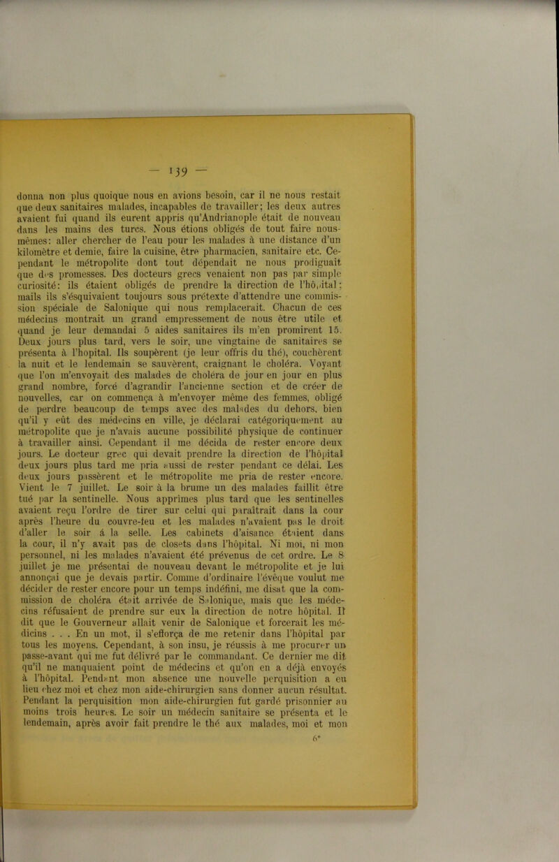 donna non plus quoique nous en avions besoin, car il ne nous restait que deux sanitaires malades, incapables de travailler; les deux autres avaient fui quand ils eurent appris qu’Andrianople était de nouveau dans les mains des turcs. Nous étions obligés de tout faire nous- mêmes: aller chercher de l’eau pour les malades à une distance d’un kilomètre et demie, faire la cuisine, être pharmacien, sanitaire etc. Ce- pendant le métropolite dont tout dépendait ne nous prodiguait que d«‘S promesses. Des docteurs grecs venaient non pas par simple curiosité: ils étaient obligés de prendre la direction de l’hôpital ; mails ils s’ésquivaient toujours sous prétexte d’attendre une commis- sion spéciale de Salonique qui nous remplacerait. Chacun de ces médecins montrait un grand empressement de nous être utile et quand je leur demandai 5 aides sanitaires ils m’en promirent 15. Deux jours plus tard, vers le soir, une vingtaine de sanitaires se présenta à l’hôpital. Ils soupèrent (je leur offris du thé), couchèrent la nuit et le lendemain se sauvèrent, craignant le choléra. Voyant que l’on m’envoyait des malades de choléra de jour en jour en plus grand nombre, forcé d’agrandir l’ancienne section et de créer de nouvelles, car on commença à m’envoyer même des femmes, obligé de perdre beaucoup de temps avec des main des du dehors, bien qu’il y eût des médecins en ville, je déclarai catégoriquement au métropolite que je n’avais aucune possibilité physique de continuer à travailler ainsi. Cependant il me décida de rester encore deux jours. Le docteur grec qui devait prendre la direction de l’hôpital deux jours plus tard me pria aussi de rester pendant ce délai. Les deux jours pissèrent et le métropolite me pria de rester encore. Vient le 7 juillet. Le soir à la brume un des malades faillit être tué par la sentinelle. Nous apprîmes plus tard que les sentinelles avaient reçu l’ordre de tirer sur celui qui paraîtrait dans la cour après l’heure du couvre-feu et les malades n’avaient pas le droit d’aller le soir à la selle. Les cabinets d’aisance étaient dans la cour, il n’y avait pas de closets dans l’hôpital. Ni moi, ni mon personnel, ni les malades n’avaient été prévenus de cet ordre. Le 8 juillet je me présentai de nouveau devant le métropolite et je lui annonçai que je devais partir. Comme d’ordinaire l’évêque voulut me décider de rester encore pour un temps indéfini, me disat que la com- mission de choléra était arrivée de Salonique, mais que les méde- cins réfusaient de prendre sur eux la direction de notre hôpital. Il dit que le Gouverneur allait venir de Salonique et forcerait les mé- dicins ... En un mot, il s’efforça de me retenir dans l’hôpital par tous les moyens. Cependant, à son insu, je réussis à me procurer un passe-avant qui me fut délivré par le commandant. Ce dernier me dit qu’il ne manquaient point de médecins et qu’on en a déjà envoyés à l’hôpital. Pendent mon absence une nouvelle perquisition a eu lieu chez moi et chez mon aide-chirurgien sans donner aucun résultat. Pendant la perquisition mon aide-chirurgien fut gardé prisonnier au moins trois heures. Le soir un médecin sanitaire se présenta et le lendemain, après avoir fait prendre le thé aux malades, moi et mon 6*