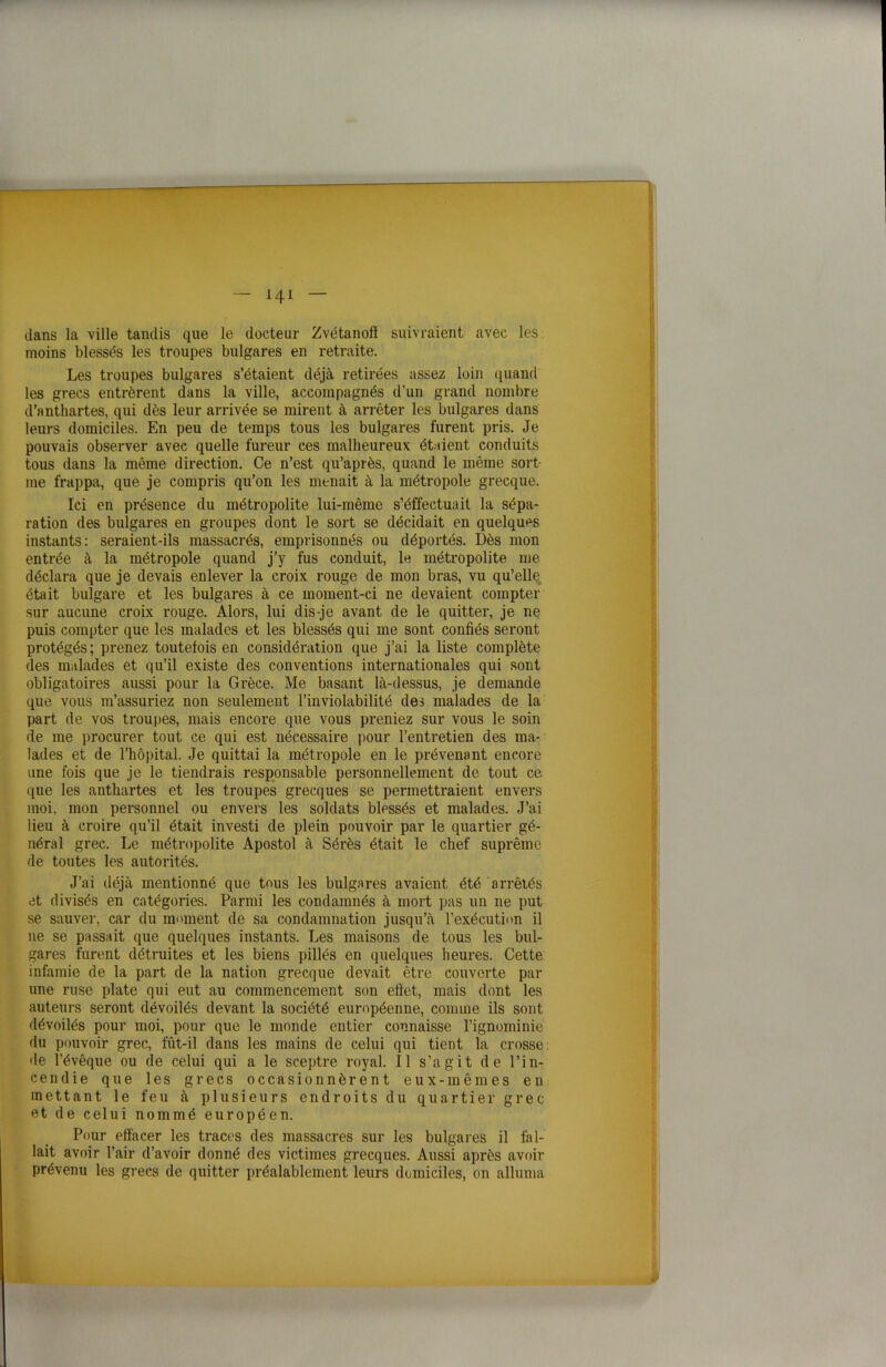 - ni — dans la ville tandis que le docteur Zvétanoft suivraient avec les moins blessés les troupes bulgares en retraite. Les troupes bulgares s’étaient déjà retirées assez loin quand les grecs entrèrent dans la ville, accompagnés d’un grand nombre d’anthartes, qui dès leur arrivée se mirent à arrêter les bulgares dans leurs domiciles. En peu de temps tous les bulgares furent pris. Je pouvais observer avec quelle fureur ces malheureux étaient conduits tous dans la même direction. Ce n’est qu’après, quand le même sort- me frappa, que je compris qu’on les menait à la métropole grecque. Ici en présence du métropolite lui-même s’éffectuait la sépa- ration des bulgares en groupes dont le sort se décidait en quelques instants: seraient-ils massacrés, emprisonnés ou déportés. Dès mon entrée à la métropole quand j’y fus conduit, le métropolite me déclara que je devais enlever la croix rouge de mon bras, vu qu’elle était bulgare et les bulgares à ce moment-ci ne devaient compter sur aucune croix rouge. Alors, lui dis-je avant de le quitter, je ne puis compter que les malades et les blessés qui me sont confiés seront protégés; prenez toutefois en considération que j’ai la liste complète des malades et qu’il existe des conventions internationales qui sont obligatoires aussi pour la Grèce. Me basant là-dessus, je demande que vous m’assuriez non seulement l’inviolabilité des malades de la part de vos troupes, mais encore que vous preniez sur vous le soin de me procurer tout ce qui est nécessaire pour l’entretien des ma- lades et de l’hôpital. Je quittai la métropole en le prévenant encore une fois que je le tiendrais responsable personnellement de tout ce que les anthartes et les troupes grecques se permettraient envers moi, mon personnel ou envers les soldats blessés et malades. J’ai lieu à croire qu’il était investi de plein pouvoir par le quartier gé- néral grec. Le métropolite Apostol à Sérès était le chef suprême de toutes les autorités. J’ai déjà mentionné que tous les bulgares avaient été arrêtés et divisés en catégories. Parmi les condamnés à mort pas un ne put se sauver, car du moment de sa condamnation jusqu’à l’exécution il ne se passait que quelques instants. Les maisons de tous les bul- gares furent détruites et les biens pillés en quelques heures. Cette infamie de la part de la nation grecque devait être couverte par une ruse plate qui eut au commencement son effet, mais dont les auteurs seront dévoilés devant la société européenne, comme ils sont dévoilés pour moi, pour que le monde entier connaisse l’ignominie du pouvoir grec, fût-il dans les mains de celui qui tient la crosse: de l’évêque ou de celui qui a le sceptre royal. Il s’agit de l’in- cendie que les grecs occasionnèrent eux-mêmes en mettant le feu à plusieurs endroits du quartier grec et de celui nommé européen. Pour effacer les traces des massacres sur les bulgares il fal- lait avoir l’air d’avoir donné des victimes grecques. Aussi après avoir prévenu les grecs de quitter préalablement leurs domiciles, on alluma