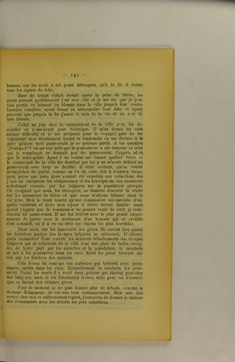 humme, eut les nerfs à tel point détraqués, qu’à la fin il donna tous les signes de folie. Bien de temps c’était écoulé après la prise de Sérès; les grecs avaient parfaitement j >ué leur rôle et je me dis que je pou- vais partir, en laissant les blessés dans la ville jusqu’à leur conva- lescence complète, ayant donné au métropolite leur liste et ayant prévenu que jusqu’à la fin j’aurai le soin de la vie et du s rt de mes blessés. J’allai un jour chez le commandant de la ville pour lui de- mander un passe-avant pour Sa Ionique. Il m’en donna un sans aucune difficulté et je me préparai pour le voyage; quel ne fut cependant mon étonnement quand le lendemain on me déclara à la gare qu’avec mon passe-avant je ne pouvais partir. A ma question „Pourquoi“? on me répondit que le gouverneur a été destitué et celui ■qui le remplaçait ne donnait pas de passe-avant. J’appris al rs que le métropolite Apost 1 ne voulut me laisser quitter Sérès et le comandant de la ville fut destitué par lui p ur m’avoir délivré un passe-avant avec trop de facilité. Il était évident, qu’on voulut m’empêcher de partir, comme on l’a du reste fait à d’autres étran- gers, parce que juste alors avaient été expédiés aux rédactions des j urn ux européens les télégrammes et les descriptions des massacres soit-disant commis par les bulgares sur la population grecque. On craignait que nous, les étrangers, ne fassions ressortir la vérité sur les massacres de Sérès et que nous n’allions blâmer ainsi le roi grec. Mais le bruit courut qu’une commission européenne d’en- quête viendrait et alors mon séjour à Sérès devint inutile; aussi quand j’appris que la commission ne pourra venir de sitôt, je rede- mandai un passe-avant. Il me fut délivré avec le plus grand empre- sement. Je partis avec le sentiment d’un homme qui se reveille d’un sommeil, où il a vu en rêve les visions les plus horribles. Deux mots sur les massacres des grecs. Ils eurent lieu quand les dernières parties des troupes bulgares se retiraient. D’ailleurs, quels massacres! Pour couvrir les derniers détachements des troupes bulgares qui se retiraient de la ville sous une pluie de balles envoy- ées de toute part par les andartes et la population, la cavalerie se mit à les poursuivre dans les rues. Alors les grecs tirèrent sur eux par les fenêtres des maisons. Cela donna du courage aux andartes qui tirèrent avec persi- stance, cachés dans les rues. Naturellement la cavalerie lts pour- suivit. Parmi les morts il y avait deux prêtres qui étaient peut-être des bulg res, mais le roi Constantin trouva utile pour soi d’assurer que ce furent des évêques grecs. Pour le moment je ne puis donner plus de détails, conclut le docteur Klugmann. Je rac nte tout sommairement. Mais une fois rentré chez moi et suffisamment reposé, j’essayerai de donner le tableau des événements avec les détails les plus minutieux.