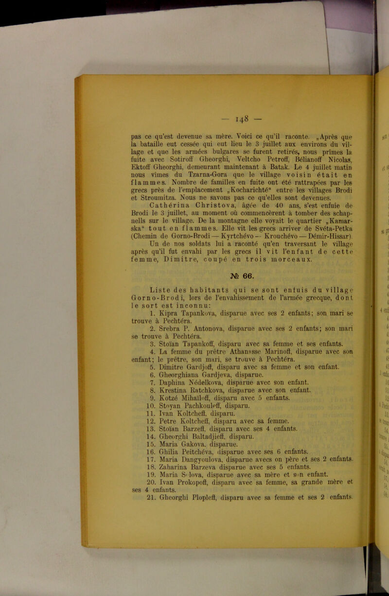 pas ce qu’est devenue sa mère. Voici ce qu’il raconte. „ Après que la bataille eut cessée qui eut lieu le 3 juillet aux environs du vil- lage et que les armées bulgares se furent retirés, nous prîmes la fuite avec Sotiroff Gheorghi, Veltcho Petroff, Bélianolf Nicolas, Ektolf Gheorghi, demeurant maintenant à Batak. Le 4 juillet matin nous vîmes du Tzarna-Gora que le village voisin était en flammes. Nombre de familles en fuite ont été rattrapées par les grecs près de l’emplacement „Kocharichtéu entre les villages Brodi et Stroumitza. Nous ne savons pas ce qu’elles sont devenues. Cathérina Christova, âgée de 40 ans, s’est enfuie de Brodi le 3 juillet, au moment où commencèrent à tomber des schap- nells sur le village. De la montagne elle voyait le quartier „Kamar- skau tout en flammes. Elle vit les grecs arriver de Svéta-Petka (Chemin de Gorno-Brodi — Kyrtchévo— Ivrouchévo — Démir-Hissar). Un de nos soldats lui a raconté qu’en traversant le village après qu’il fut envahi par les grecs il vit l’enfant de cette femme, Di mitre, coupé en trois morceaux. Liste des habitants qui se sont enfuis du village Gorno-Brodi, lors de l’envahissement de l’armée grecque, dont 1 e sort est inconnu: 1. Kipra Tapankuva, disparue avec ses 2 enfants; son mari se trouve à Pechtéra. 2. Srebra P. Antonova, disparue avec ses 2 enfants; son mari se trouve à Pechtéra. 3. Stoïan Tapankoff, disparu avec sa femme et ses enfants. 4. La femme du prêtre Athanasse Marinoff, disparue avec son enfant; le prêtre, son mari, se trouve à Pechtéra. 5. Dimitre Gardjoff, disparu avec sa femme et son enfant. 6. Gheorghiana Gardjeva, disparue. 7. Daphina Nédelkova, disparue avec son enfant. 8. Krestina Ratchkova, disparue avec son enfant. 9. Kotzé Mihaïloff, disparu avec 5 enfants. 10. Stoyan Pachkouleff, disparu. 11. Ivan Koltchefï, disparu. 12. Petre Koltchefï, disparu avec sa femme. 13. Stoïan Barzefï, disparu avec ses 4 enfants. 14. Gheorghi Baltadjiefï, disparu. 15. Maria Gakova, disparue. 16. Gliilia Peitchéva, disparue avec ses 6 enfants. 17. Maria Dangyoulova, disparue avecs on père et ses 2 enfants. 18. Zaharina Barzeva disparue avec ses 5 enfants. 19. Maria S1 lova, disparue avec sa mère et s<m enfant. 21. Gheorghi Plopleff, disparu av( M> 66. 20. Ivan Prokopofï, disparu avec ses 4 enfants.