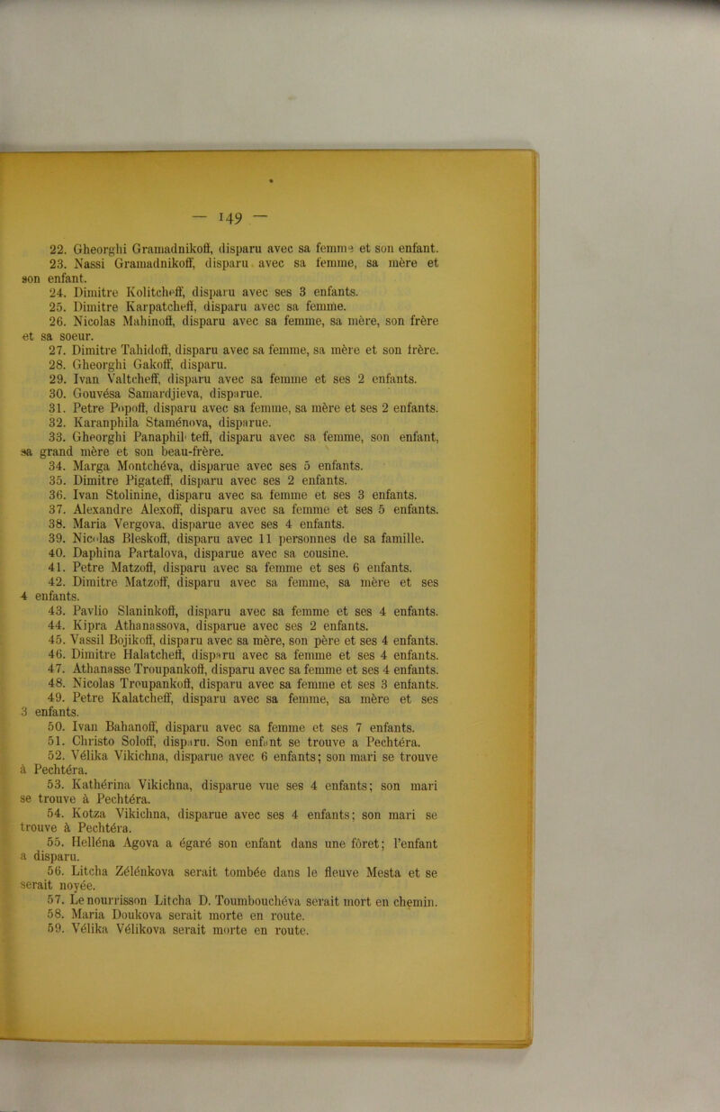 r — 149 - 22. Gheorghi Gramadnikofl, disparu avec sa femme et son enfant. 23. Nassi Gramadnikoff, disparu avec sa femme, sa mère et son enfant, 24. Dimitre Kolitcheff, disparu avec ses 3 enfants. 25. Dimitre Karpatchefï, disparu avec sa femme. 26. Nicolas Mahinofl, disparu avec sa femme, sa mère, son frère et sa soeur. 27. Dimitre Tahidoô, disparu avec sa femme, sa mère et son frère. 28. Gheorghi Gakoif, disparu. 29. Ivan Valtcheff, disparu avec sa femme et ses 2 enfants. 30. Gouvésa Samardjieva, disparue. 31. Petre Popofï, disparu avec sa femme, sa mère et ses 2 enfants. 32. Karanphila Staménova, disparue. 33. Gheorghi Panaphih tefï, disparu avec sa femme, son enfant, sa grand mère et son beau-frère. 34. Marga Montchéva, disparue avec ses 5 enfants. 35. Dimitre Pigateff, disparu avec ses 2 enfants. 36. Ivan Stolinine, disparu avec sa femme et ses 3 enfants. 37. Alexandre Alexoô', disparu avec sa femme et ses 5 enfants. 38. Maria Vergova, disparue avec ses 4 enfants. 39. Nicdas Bleskoô, disparu avec 11 personnes de sa famille. 40. Daphina Partalova, disparue avec sa cousine. 41. Petre Matzoô, disparu avec sa femme et ses 6 enfants. 42. Dimitre Matzoff, disparu avec sa femme, sa mère et ses 4 enfants. 43. Pavlio Slaninkoô, disparu avec sa femme et ses 4 enfants. 44. Kipra Athanassova, disparue avec ses 2 enfants. 45. Vassil Bojikoiï, disparu avec sa mère, son père et ses 4 enfants. 46. Dimitre Halatchefï, disparu avec sa femme et ses 4 enfants. 47. Athanasse Troupankofï, disparu avec sa femme et ses 4 enfants. 48. Nicolas Troupankofï, disparu avec sa femme et ses 3 enfants. 49. Petre Kalatcheff, disparu avec sa femme, sa mère et ses 3 enfants. 50. Ivan Bahanofï, disparu avec sa femme et ses 7 enfants. 51. Christo Solofï, disparu. Son enfant se trouve a Pechtéra. 52. Vélika Vikichna, disparue avec 6 enfants; son mari se trouve à Pechtéra. 53. Kathérina Vikichna, disparue vue ses 4 enfants; son mari se trouve à Pechtéra. 54. Ivotza Vikichna, disparue avec ses 4 enfants; son mari se trouve à Pechtéra. 55. Helléna Agova a égaré son enfant dans une foret; l’enfant a disparu. 56. Litcha Zélénkova serait tombée dans le fleuve Mesta et se serait noyée. 57. Le nourrisson Litcha D. Toumbouchéva serait mort en chemin. 58. Maria Doukova serait morte en route. 59. Vélika Vélikova serait morte en route. wmtÊtm