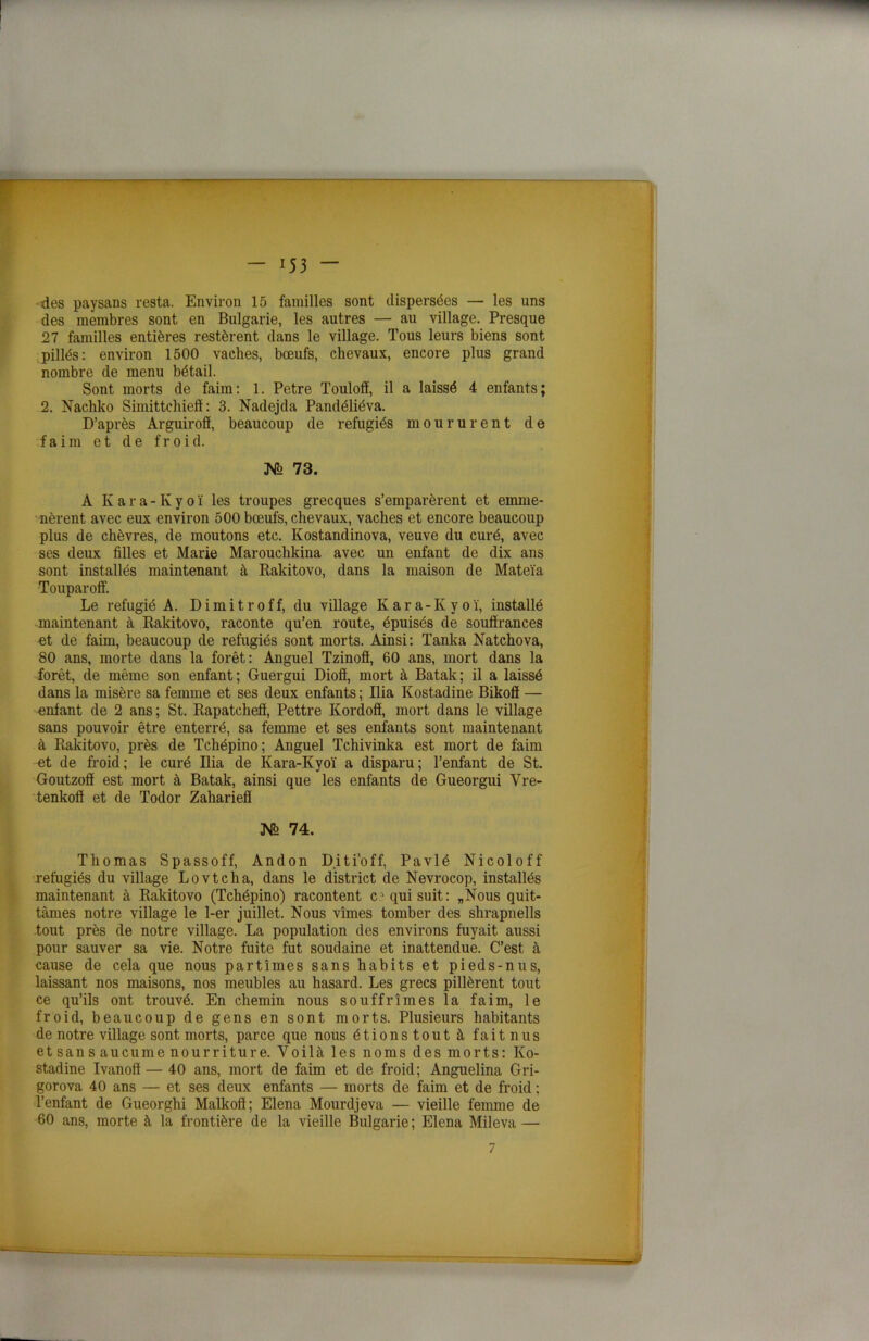 des paysans resta. Environ 15 familles sont dispersées — les uns des membres sont en Bulgarie, les autres — au village. Presque 27 familles entières restèrent dans le village. Tous leurs biens sont pillés: environ 1500 vaches, bœufs, chevaux, encore plus grand nombre de menu bétail. Sont morts de faim: 1. Petre Touloff, il a laissé 4 enfants; 2. Nachko Simittchieff : 3. Nadejda Pandéliéva. D’après Arguiroô, beaucoup de réfugiés moururent de faim et de froid. JVè 73. A Kara-Kyoï les troupes grecques s’emparèrent et emme- nèrent avec eux environ 500 bœufs, chevaux, vaches et encore beaucoup plus de chèvres, de moutons etc. Kostandinova, veuve du curé, avec ses deux filles et Marie Marouchkina avec un enfant de dix ans sont installés maintenant à Rakitovo, dans la maison de Mateïa Touparoff. Le réfugié A. Dimitroff, du village Kara-Kyoï, installé maintenant à Rakitovo, raconte qu’en route, épuisés de souffrances -et de faim, beaucoup de réfugiés sont morts. Ainsi: Tanka Natchova, 80 ans, morte dans la forêt: Anguel Tzinoff, 60 ans, mort dans la forêt, de même son enfant; Guergui Dioff, mort à Batak; il a laissé dans la misère sa femme et ses deux enfants ; Ilia Kostadine Bikoff — entant de 2 ans; St. Rapatcheff, Pettre Kordoff, mort dans le village sans pouvoir être enterré, sa femme et ses enfants sont maintenant à Rakitovo, près de Tchépino; Anguel Tchivinka est mort de faim et de froid; le curé Ilia de Kara-Kyoï a disparu; l’enfant de St. Goutzoff est mort à Batak, ainsi que les enfants de Gueorgui Vre- tenkoff et de Todor Zahariefl jsr° 74. Thomas Spassoff, Andon Diti’off, Pavlé Nicoloff réfugiés du village Lovtcha, dans le district de Nevrocop, installés maintenant à Rakitovo (Tchépino) racontent c qui suit: „Nous quit- tâmes notre village le 1-er juillet. Nous vîmes tomber des shrapnells tout près de notre village. La population des environs fuyait aussi pour sauver sa vie. Notre fuite fut soudaine et inattendue. C’est à cause de cela que nous partîmes sans habits et pieds-nus, laissant nos maisons, nos meubles au hasard. Les grecs pillèrent tout ce qu’ils ont trouvé. En chemin nous souffrîmes la faim, le froid, beaucoup de gens en sont morts. Plusieurs habitants de notre village sont morts, parce que nous étionstout à fait nus et sans au eu me nourriture. Voilà les noms des morts: Ko- stadine Ivanoff — 40 ans, mort de faim et de froid; Anguelina Gri- gorova 40 ans — et ses deux enfants — morts de faim et de froid ; l’enfant de Gueorghi Malkoff; Elena Mourdjeva — vieille femme de 60 ans, morte à la frontière de la vieille Bulgarie; Elena Mileva — 7