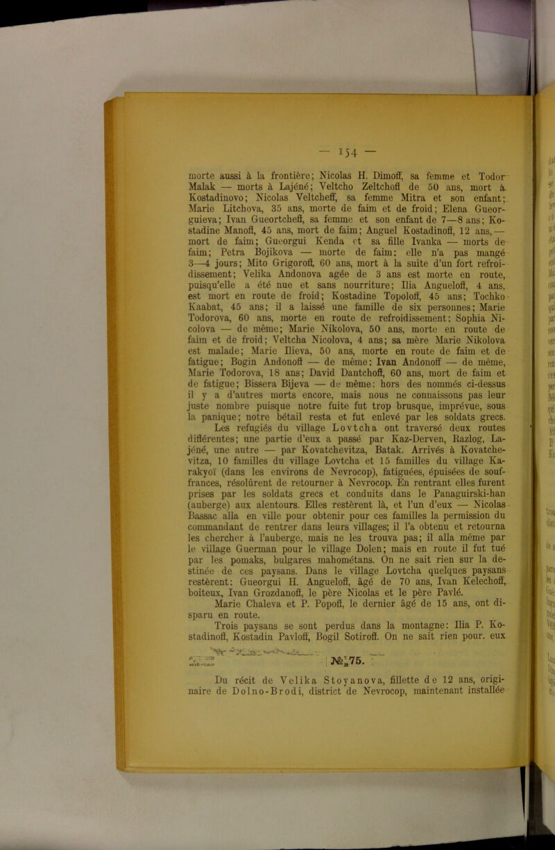 morte aussi à la frontière; Nicolas H. Dimoff, sa femme et Todor Maïak — morts à Lajéné; Veltcho Zeltchofï de 50 ans, mort à Kostadinovo; Nicolas Veltchefl', sa femme Mitra et son enfant; Marie Litchova, 35 ans, morte de faim et de froid; Elena Gueor- guieva; Ivan Gueortcheff, sa femme et son enfant de 7—8 ans; Ko- stadine Manofî, 45 ans, mort de faim; Anguel Kostadinofî, 12 ans,— mort de faim; Gueorgui Kenda et sa fille Ivanka — morts de faim; Petra Bojikova — morte de faim; elle n’a pas mangé 3—4 jours; Mito Grigorofl, 60 ans, mort à la suite d’un fort refroi- dissement; Velika Andonova âgée de 3 ans est morte en route, puisqu’elle a été nue et sans nourriture; Ilia Anguelofi, 4 ans, est mort en route de froid; Ivostadine Topolofi, 45 ans; Tochko Kaabat, 45 ans; il a laissé une famille de six personnes; Marie Todorova, 60 ans, morte en route de refroidissement; Sophia Ni- colova — de même; Marie Nikolova, 50 ans, morte en route de faim et de froid; Veltcha Nicolova, 4 ans; sa mère Marie Nikolova est malade; Marie Ilieva, 50 ans, morte en route de faim et de fatigue; Bogin Andonofl — de même; Ivan Andonoff — de même, Marie Todorova, 18 ans; David Dantchoff, 60 ans, mort de faim et de fatigue; Bissera Bijeva — de même: hors des nommés ci-dessus il y a d’autres morts encore, mais nous ne connaissons pas leur juste nombre puisque notre fuite fut trop brusque, imprévue, sous la panique; notre bétail resta et fut enlevé par les soldats grecs. Les réfugiés du village Lovtcha ont traversé deux routes diftérentes; une partie d’eux a passé par Kaz-Derven, Razlog, La- jéné, une autre — par Kovatchevitza, Batak. Arrivés à Kovatche- vitza, 10 familles du village Lovtcha et 15 familles du village Ka- rakyoï (dans les environs de Nevrocop), fatiguées, épuisées de souf- frances, résolurent de retourner à Nevrocop. En rentrant elles furent prises par les soldats grecs et conduits dans le Panaguirski-han (auberge) aux alentours. Elles restèrent là, et l’un d’eux — Nicolas Bassac alla en ville pour obtenir pour ces familles la permission du commandant de rentrer dans leurs villages; il l’a obtenu et retourna les chercher à l’auberge, mais ne les trouva pas; il alla même par le village Guerman pour le village Dolen; mais en route il fut tué par les pomaks, bulgares mahométans. On ne sait rien sur la de- stinée de ces paysans. Dans le village Lovtcha quelques paysans restèrent: Gueorgui H. Anguelofi, âgé de 70 ans, Ivan Kelechoff, boiteux, Ivan Grozdanofi, le père Nicolas et le père Pavlé. Marie Chaleva et P. Popofl, le dernier âgé de 15 ans, ont di- sparu en route. Trois paysans se sont perdus dans la montagne: Ilia P. Ko- stadinofi, Kostadin Pavloff, Bogil Sotirofl. On ne sait rien pour, eux Du récit de Velika Stoyanova, fillette de 12 ans, origi- naire de Dolno-Brodi, district de Nevrocop, maintenant installée tyr-zas -r-jar.>