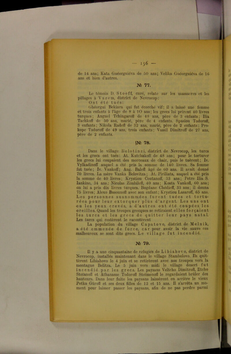 de 14 ans; Kata Guéorguiéva de 50 ans; Velika Gnéorguiéva de 16 ans et bien d’autres. X2 77. Le témoin D. Stoeff, curé, relate sur les massacres et les pillages à Vazem, district de Nevrocop: Ont été tués: Ghéorgui Bekiara qui fut écorché vif; il a laissé une femme et trois enfants à l’âge de 8 à 10 ans; les grecs lui prirent 40 livres turques; Anguel Tchingaroil de 48 ans, père de 3 enfants; Ilia Tachkoff de 50 ans, marié, père de 4 enfants. Spasiou Todoroff, 3 enfants; Nikola Radeff de 32 ans, marié, père de 2 enfants; Pro- kope Todoroff de 49 ans, trois enfants; Vassil Dimitroff de 27 ans, père de 2 enfants. (Mh 78. Dans le village Belotinzi, district de Nevrocop, les turcs et les grecs ont tués: At. Katchakoff de 48 ans; pour le torturer les grecs lui coupaient des morceaux de chair, puis le tuèrent; Iv. Vylkadinoff auquel a été pris la somme de 140 livres. Sa femme fut tuée; Iv. Vankoff; Ang. Baleff âgé de 60 ans. Il avait donné 70 livres. La mère Vanka Belovitza; At. Piriliata, auquel a été pris la somme de 40 livres; Krystiou Coutanoff, 33 ans; Petre Ilia S. Iankine, 34 ans; Nicolas Zimbileft, 40 ans; Kosta Vankoiï, 60 ans; on lui a pris dix livres turques. Bogdane Chédieff, 33 ans; il donna 75 livres; Alexo Basounoff avec son enfant; Krystiou Lasaroff, 65 ans. Les personnes susnommées furent tuées et tortu- rées pour leur extorquer plus d’argent. Les uns ont •eu les yeux crevés, à d’autres ont été coupées, les oreilles. Quand les troupes grecques se retiraient elles forçaient les turcs et les grecs de quitter leur pays natal. Les turcs qui restèrent le racontèrent La population du village C a p a t o v o, district de M e 1 n i k, a été emmenée de force, car pour avoir la vie sauve ces malheureux se sont dits grecs. Le village fut incendié. / Nq 79. Il y a une cinquantaine de réfugiés de L i b i a h o v o, district de Nevrocop, installés maintenant dans le village Stambolovo. Ils quit- tèrent Libiahovo le 4 juin et se retirèrent avec nos troupes vers la montagne Belitza. Le 5 juin vers midi le village desert fut incendié par les grecs. Les paysans Yeltcho Dimitroff, Iltcho Stoïanoff et Athanasse Todoroff Stoïmenoff le regardaient brûler des hauteurs. Dans leur fuite les paysans laissèrent en arrière le vieux Petko Güroff et ses deux filles de 12 et 15 ans. Il s’arrêta un mo- ment pour laisser passer les paysans, afin de ne pas perdre parmi