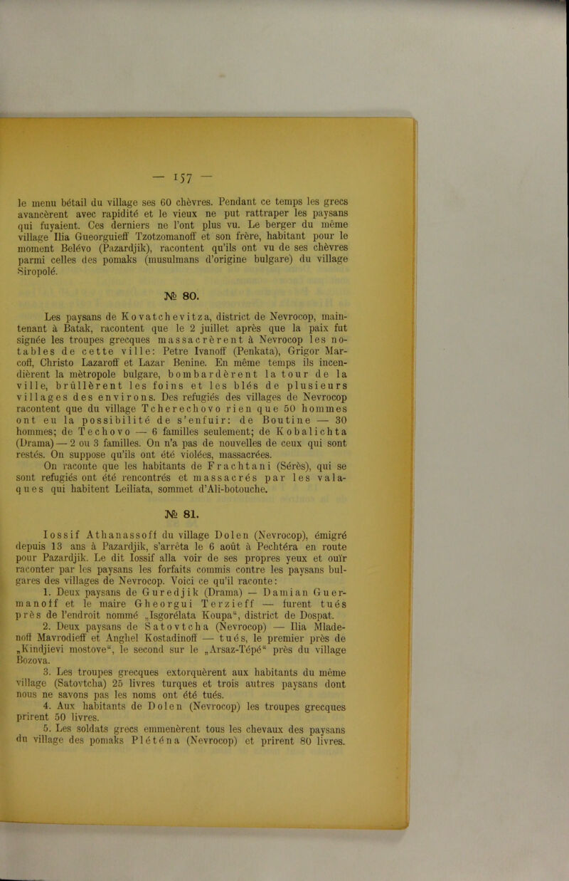 le menu bétail du village ses GO chèvres. Pendant ce temps les grecs avancèrent avec rapidité et le vieux ne put rattraper les paysans qui fuyaient. Ces derniers ne l’ont plus vu. Le berger du même village Ilia Gueorguieff Tzotzomanoff et son frère, habitant pour le moment Belévo (Pazardjik), racontent qu’ils ont vu de ses chèvres parmi celles des pomaks (musulmans d’origine bulgare) du village •Siropolé. 80. Les paysans de Kovatchevitza, district de Nevrocop, main- tenant à Batak, racontent que le 2 juillet après que la paix fut signée les troupes grecques massacrèrent à Nevrocop les no- tables de cette ville: Petre Ivanoff (Penkata), Grigor Mar- coff, Christo Lazarolf et Lazar Benine. En même temps ils incen- dièrent la métropole bulgare, bombardèrent la tour de la ville, brûllèrent les foins et les blés de plusieurs villages des environs. Des réfugiés des villages de Nevrocop racontent que du village Tcherechovo rien que 50 hommes ont eu la possibilité de s’enfuir: de Boutine — 30 hommes; de Techovo — 6 familles seulement; de Ivobalichta (Drama) — 2 ou 3 familles. On n’a pas de nouvelles de ceux qui sont restés. On suppose qu’ils ont été violées, massacrées. On raconte que les habitants de Frachtani (Sérès), qui se sont réfugiés ont été rencontrés et massacrés par les va 1 a- q u e s qui habitent Leiliata, sommet d’Ali-botouche. JNs 81. Iossif Athanassoff du village Dolen (Nevrocop), émigré depuis 13 ans à Pazardjik, s’arrêta le 6 août à Pechtéra en route pour Pazardjik. Le dit Iossif alla voir de ses propres yeux et ouïr raconter par les paysans les forfaits commis contre les paysans bul- gares des villages de Nevrocop. Voici ce qu’il raconte: 1. Deux paysans de Guredjik (Drama) — Damian G u e r- manoff et le maire Gheorgui Terzieff — furent tués près de l’endroit nommé „Isgorélata Koupa“, district de Dospat. 2. Deux paysans de Satovtcha (Nevrocop) — Ilia Mlade- noff Mavrodieff et Anghel Kostadinofï — tués, le premier près de „Kindjievi mostove“, le second sur le „Arsaz-Tépé“ près du village Bozova. 3. Les troupes grecques extorquèrent aux habitants du même village (Satovtcha) 25 livres turques et trois autres paysans dont nous ne savons pas les noms ont été tués. 4. Aux habitants de Dolen (Nevrocop) les troupes grecques prirent 50 livres. 5. Les soldats grecs emmenèrent tous les chevaux des paysans du village des pomaks Pléténa (Nevrocop) et prirent 80 livres.