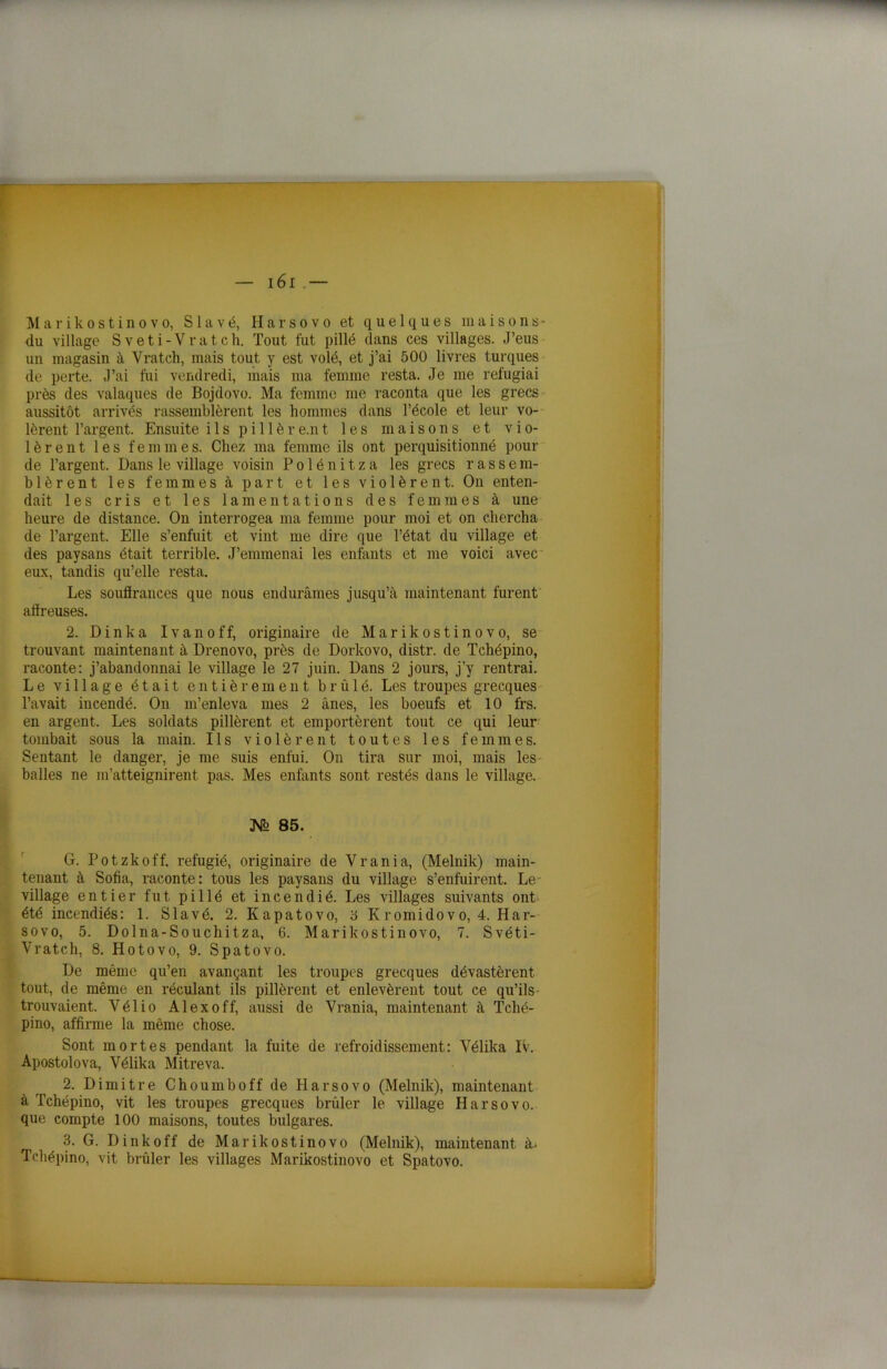 r- — 161 .— Marikostinovo, S 1 a v é, H a r s o v o et quelques maisons- du village Sveti-Vratch. Tout fut pillé dans ces villages. J’eus un magasin à Vratch, mais tout y est volé, et j’ai 500 livres turques de perte. J’ai fui vendredi, mais ma femme resta. Je me réfugiai près des vainques de Bojdovo. Ma femme me raconta que les grecs aussitôt arrivés rassemblèrent les hommes dans l’école et leur vo- lèrent l’argent. Ensuite ils pi 11 ère.nt les maisons et vio- lèrent les femmes. Chez ma femme ils ont perquisitionné pour de l’argent. Dans le village voisin P o 1 é n i t z a les grecs r a s s e m- blèrent les femmes à part et les violèrent. On enten- dait les cris et les lamentations des femmes à une heure de distance. On interrogea ma femme pour moi et on chercha de l’argent. Elle s’enfuit et vint me dire que l’état du village et des paysans était terrible. J’emmenai les enfants et me voici avec eux, tandis qu’elle resta. Les souffrances que nous endurâmes jusqu’à maintenant furent affreuses. 2. Dinka Ivanoff, originaire de Marikostinovo, se trouvant maintenant à Drenovo, près de Dorkovo, distr. de Tchépino, raconte: j’abandonnai le village le 27 juin. Dans 2 jours, j’y rentrai. Le village était entièrement brûlé. Les troupes grecques l’avait incendé. On m’enleva mes 2 ânes, les boeufs et 10 frs. en argent. Les soldats pillèrent et emportèrent tout ce qui leur tombait sous la main. Ils violèrent toutes les femmes. Sentant le danger, je me suis enfui. On tira sur moi, mais les balles ne m’atteignirent pas. Mes enfants sont restés dans le village. N> 85. G. Potzkoff. réfugié, originaire de Vrania, (Melnik) main- tenant à Sofia, raconte: tous les paysans du village s’enfuirent. Le village entier fut pillé et incendié. Les villages suivants ont été incendiés: 1. Slavé. 2. Kapatovo, '6 Kromidovo, 4. Har- sovo, 5. Dolna-Souchitza, 6. Marikostinovo, 7. Svéti- Vratch, 8. Hotovo, 9. Spatovo. De même qu’en avançant les troupes grecques dévastèrent tout, de même en réculant ils pillèrent et enlevèrent tout ce qu’ils trouvaient. Yélio Alexoff, aussi de Vrania, maintenant à Tché- pino, affirme la même chose. Sont mortes pendant la fuite de refroidissement: Vélika IV. Apostolova, Vélika Mitreva. 2. Dimitre Choumboff de Harsovo (Melnik), maintenant à Tchépino, vit les troupes grecques brûler le village Harsovo. que compte 100 maisons, toutes bulgares. 3. G. Dinkoff de Marikostinovo (Melnik), maintenant à* Tchépino, vit brûler les villages Marikostinovo et Spatovo.