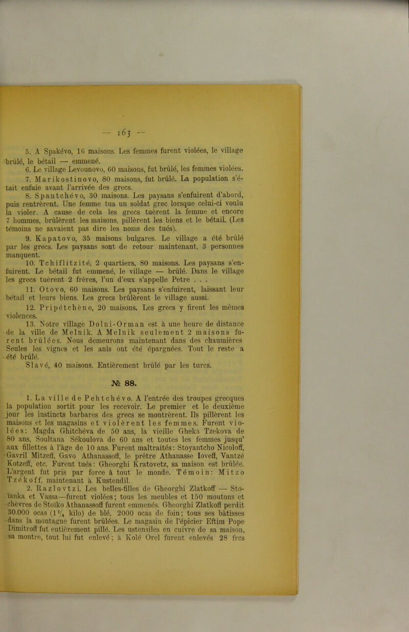 5. A Spakévo, 16 maisons. Les femmes furent violées, le village brûlé, le bétail — emmené. 6. Le village Levounovo, 60 maisons, fut brûlé, les femmes violées. 7. Marikostinovo, 80 maisons, fut brûlé. La population s’é- tait enfuie avant l’arrivée des grecs. 8. Spantchévo, 30 maisons. Les paysans s’enfuirent d’abord, puis rentrèrent. Une femme tua un soldat grec lorsque celui-ci voulu la violer. A cause de cela les grecs tuèrent la femme et encore 7 hommes, brûlèrent les maisons, pillèrent les biens et le bétail. (Les témoins ne savaient pas dire les noms des tués). 9. Kapatovo, 35 maisons bulgares. Le village a été brûlé par les grecs. Les paysans sont de retour maintenant, 3 personnes manquent. 10. Tchiflitzité, 2 quartiers, 80 maisons. Les paysans s’en- fuirent. Le bétail fut emmené, le village — brûlé. Dans le village les grecs tuèrent 2 frères, l’un d’eux s’appelle Petre . . . 11. Otovo, 60 maisons. Les paysans s’enfuirent, laissant leur bétail et leurs biens. Les grecs brûlèrent le village aussi. 12. Pripétchêne, 20 maisons. Les grecs y firent les mêmes violences. 13. Notre village Dolni-Orinan est à une heure de distance de la ville de Melnik. A Melnik seulement 2 maisons fu- rent brûlées. Nous demeurons maintenant dans des chaumières Seules les vignes et les anis ont été épargnées. Tout le reste a • été brûlé. Slavé, 40 maisons. Entièrement brûlé par les turcs. M 88. 1. La ville de Pehtchévo. A l’entrée des troupes grecques la population sortit pour les recevoir. Le premier et le deuxième jour les instincts barbares des grecs se montrèrent. Us pillèrent les maisons et les magasins et violèrent les femmes. Furent vio- lées: Magda Ghitchéva de 50 ans, la vieille Gheka Tzekova de 80 ans, Soultana Sékoulova de 60 ans et toutes les femmes jusqu’ aux fillettes à l’âge de 10 ans. Furent maltraités: Stoyantcho Nicoloff, Gavril Mitzeff, Gavo Athanassoff, le prêtre Athanasse Iovefï, Vantzé Kotzefï, etc. Furent tués: Gheorghi Kratovetz, sa maison est brûlée. L’argent fut pris par force à tout le monde. Témoin: Mitzo T z é k 0 f f, maintenant à Kustendil. 2. U a z 10 v t z i. Les belles-filles de Gheorghi Zlatkoff — Sto- ïanka et Vassa—furent violées; tous les meubles et 150 moutons et chèvres de Stoïko Athanassoff furent emmenés. Gheorghi Zlatkoff perdit 30.000 ocas (1 ,/4 kilo) de blé, 2000 ocas de foin; tous ses bâtisses dans la montagne furent brûlées. Le magasin de l’épicier Eftim Pope Dimitroff fut entièrement pillé. Les ustensiles en cuivre de sa maison, : sa montre, tout lui fut enlevé; à Ivolé Orel furent enlevés 28 frcs