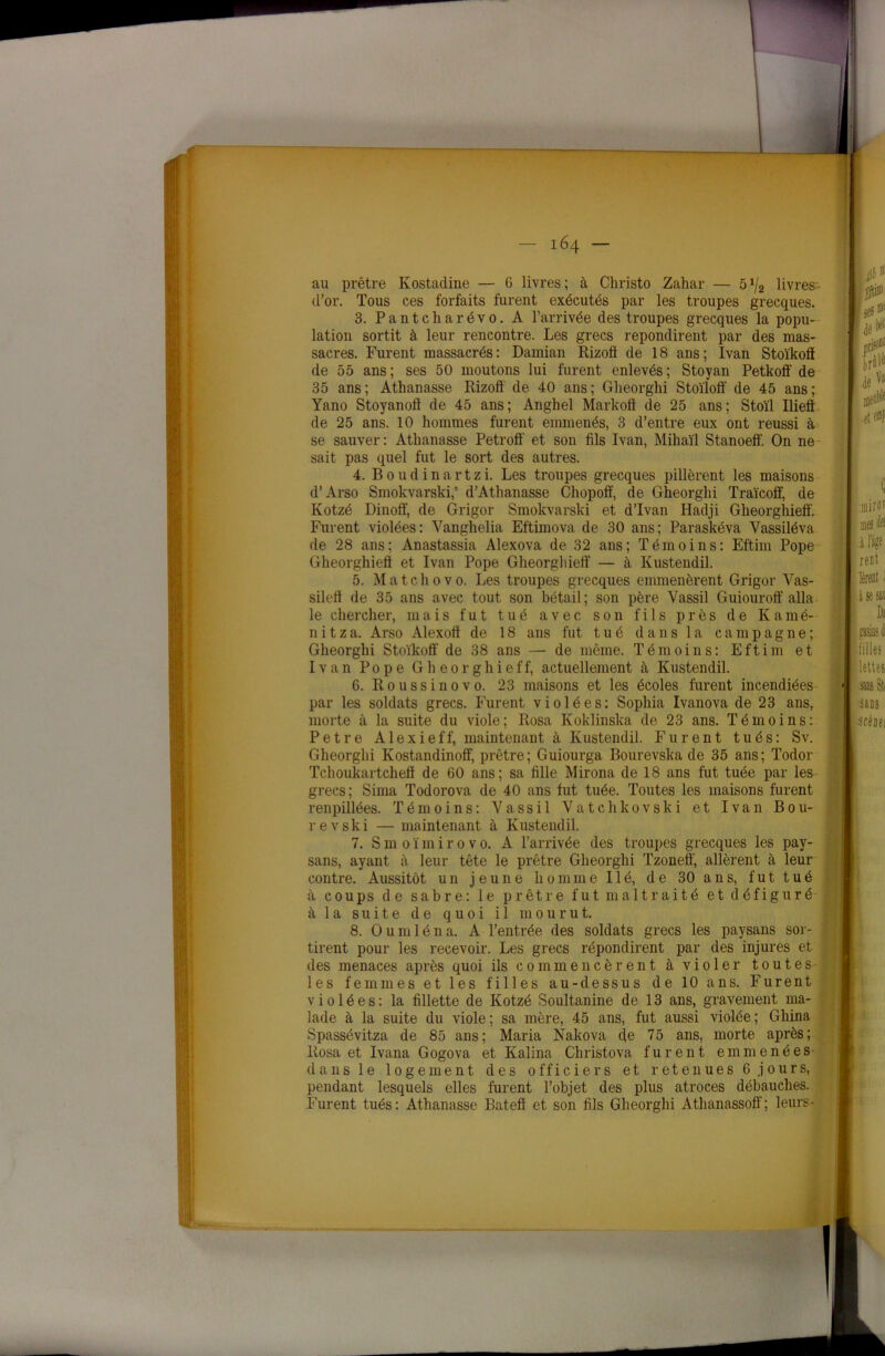 d’or. Tous ces forfaits furent exécutés par les troupes grecques. 3. Pantcharévo. A l’arrivée des troupes grecques la popu- lation sortit à leur rencontre. Les grecs repondirent par des mas- sacres. Furent massacrés: Damian Rizoft de 18 ans; Ivan Stoïkoft de 55 ans ; ses 50 moutons lui furent enlevés ; Stoyan Petkofï de 35 ans; Athanasse Rizoff de 40 ans; Glieorghi Stoïloff de 45 ans; Yano Stoyanoff de 45 ans; Anghel Markoft de 25 ans; Stoïl Iliefl de 25 ans. 10 hommes furent emmenés, 3 d’entre eux ont réussi à se sauver : Athanasse Petrofl' et son fils Ivan, Mihaïl Stanoeff. On ne sait pas quel fut le sort des autres. 4. Boudinartzi. Les troupes grecques pillèrent les maisons d’Arso Smokvarski,’ d’Athanasse Chopoff, de Gheorghi Traïcoff, de Kotzé Dinoff, de Grigor Smokvarski et d’Ivan Hadji Gheorghieff. Furent violées: Vanghelia Eftimova de 30 ans; Paraskéva Vassiléva de 28 ans; Anastassia Alexova de 32 ans; Témoins: Eftim Pope Gheorghieft et Ivan Pope Gheorghietî — à Kustendil. 5. Match o vo. Les troupes grecques emmenèrent Grigor Vas- sileft de 35 ans avec tout son bétail; son père Vassil Guiouroff alla le chercher, mais fut tué avec son fils près de Kamé- nitza. Arso Alexoft de 18 ans fut tué dans la campagne; Gheorghi Stoïkoft' de 38 ans — de même. Témoins: Eftim et Ivan Pope Gheorghieff, actuellement à Kustendil. 6. Roussinovo. 23 maisons et les écoles furent incendiées par les soldats grecs. Furent violées: Sophia Ivanova de 23 ans, morte à la suite du viole; Rosa Koklinska de 23 ans. Témoins: Petre Alexieff, maintenant à Kustendil. Furent tués: Sv. Gheorghi Kostandinoff, prêtre; Guiourga Bourevska de 35 ans; Todor Tchoukartcheft de 60 ans; sa fille Mirona de 18 ans fut tuée par les grecs; Sima Todorova de 40 ans fut tuée. Toutes les maisons furent renpillées. Témoins: Vassil Vatchkovski et Ivan Bou- revski — maintenant à Kustendil. 7. S m o ï m i r o v o. A l’arrivée des troupes grecques les pay- sans, ayant à leur tête le prêtre Gheorghi Tzoneff, allèrent à leur contre. Aussitôt un jeune homme lié, de 30 ans, fut tué à coups de sabre: le prêtre fut maltraité et défiguré à la suite de quoi il mourut. 8. Oumléna. A l’entrée des soldats grecs les paysans sor- tirent pour les recevoir. Les grecs répondirent par des injures et des menaces après quoi ils commencèrent à violer toutes les femmes et les filles au-dessus de 10 ans. Furent violées: la fillette de Kotzé Soultanine de 13 ans, gravement ma- lade à la suite du viole ; sa mère, 45 ans, fut aussi violée ; Gliina Spassévitza de 85 ans; Maria Nakova de 75 ans, morte après; Rosa et Ivana Gogova et Kalina Christova furent emmenées dans le logement des officiers et retenues 6 j ours, pendant lesquels elles furent l’objet des plus atroces débauches. Furent tués: Athanasse Bateft et son fils Gheorghi Athanassoff; leurs-