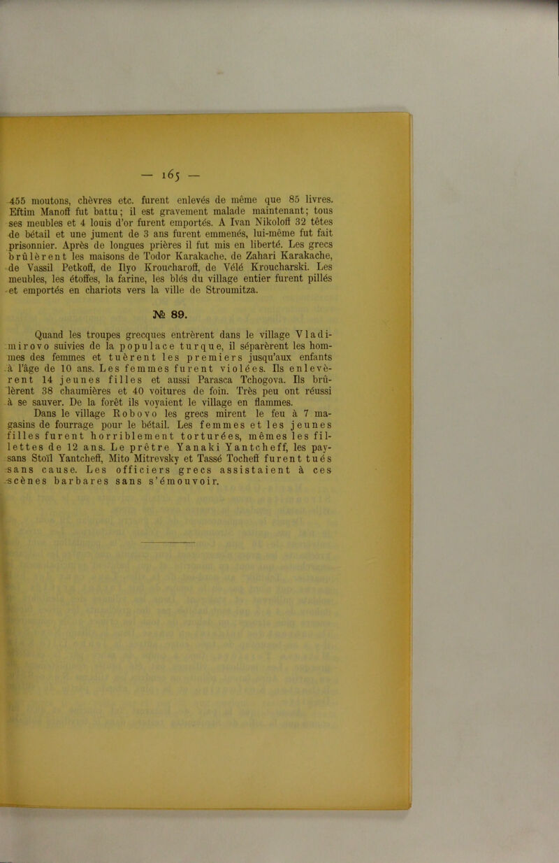 455 moutons, chèvres etc. furent enlevés de même que 85 livres. Eftim Manoff fut battu ; il est gravement malade maintenant ; tous ses meubles et 4 louis d’or furent emportés. A Ivan Nikolofï 32 têtes de bétail et une jument de 3 ans furent emmenés, lui-même fut fait prisonnier. Après de longues prières il fut mis en liberté. Les grecs brûlèrent les maisons de Todor Karakache, de Zahari Karakache, de Vassil Petkolï, de Ilyo Kroucharoô, de Yélé Kroucharski. Les meubles, les étoffes, la farine, les blés du village entier furent pillés et emportés en chariots vers la ville de Stroumitza. 89. Quand les troupes grecques entrèrent dans le village Vladi- mir o v o suivies de la populace turque, il séparèrent les hom- mes des femmes et tuèrent les premiers jusqu’aux enfants à l’âge de 10 ans. Les femmes furent violées. Ils enlevè- rent 14 jeunes filles et aussi Parasca Tchogova. Ils brû- lèrent 38 chaumières et 40 voitures de foin. Très peu ont réussi à se sauver. De la forêt ils voyaient le village en flammes. Dans le village R o b o v o les grecs mirent le feu à 7 ma- gasins de fourrage pour le bétail. Les femmes et les jeunes filles furent horriblement torturées, mêmes les fil- lettes de 12 ans. Le prêtre Yanaki Yantcheff, les pay- sans Stoïl Yantcheff, Mito Mitrevsky et Tassé Tocheft furent tués sans cause. Les officiers grecs assistaient à ces -scènes barbares sans s’émouvoir.