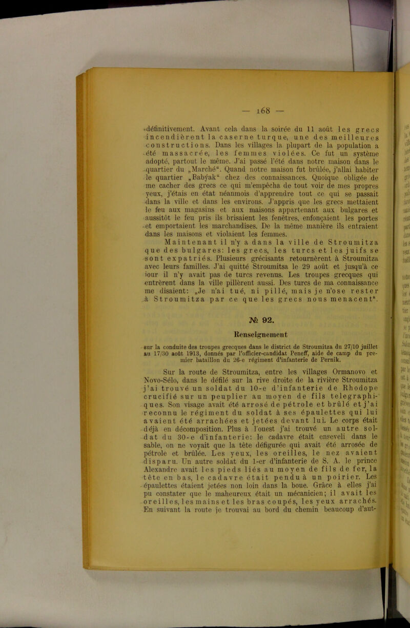 •définitivement. Avant cela dans la soirée du 11 août les grecs incendièrent la caserne turque, une des meilleures constructions. Dans les villages la plupart de la population a -été massacrée, les femmes violées. Ce fut un système adopté, partout le même. J’ai passé l’été dans notre maison dans le quartier du „ Marché. Quand notre maison fut brûlée, j’allai habiter le quartier „Babÿak“ chez des connaissances. Quoique obligée de me cacher des grecs ce qui m’empêcha de tout voir de mes propres yeux, j’étais en état néanmois d’apprendre tout ce qui se passait dans la ville et dans les environs. J’appris que les grecs mettaient le feu aux magasins et aux maisons appartenant aux bulgares et aussitôt le feu pris ils brisaient les fenêtres, enfonçaient les portes -et emportaient les marchandises. De la même manière ils entraient dans les maisons et violaient les femmes. Maintenant il n’y a dans la ville de Stroumitza que des bulgares: les grec s, les turcs et les juifs se sont expatriés. Plusieurs grécisants retournèrent à Stroumitza avec leurs familles. J’ai quitté Stroumitsa le 29 août et jusqu’à ce iour il n’y avait pas de turcs revenus. Les troupes grecques qui entrèrent dans la ville pillèrent aussi. Des turcs de ma connaissance me disaient : „ Je n’a i tué, ni p i 11 é, m a i s j e n’o se rester à Stroumitza par ce que les grecs nous menacent. M 92. Renseignement sur la conduite des troupes grecques dans le district de Stroumitza du 27/10 juillet au 17/30 août 1913, donnés par l’officier-candidat Peneff, aide de camp du pre- mier bataillon du 26-e régiment d’infanterie de Pernik. Sur la route de Stroumitza, entre les villages Ormanovo et Novo-Sélo, dans le défilé sur la rive droite de la rivière Stroumitza j’ai trouvé un soldat du 10-e d’infanterie de Rhodope crucifié sur un peuplier au moyen de fils télégraphi- ques. Son visage avait été arrosé de pétrole et brûlé et j’ai reconnu le régiment du soldat à ses épaulettes qui lui avaient été arrachées et jetées devant lui. Le corps était déjà en décomposition. Plus à l'ouest j’ai trouvé un autre sol- dat du 30-e d’infanterie: le cadavre était enseveli dans le sable, on ne voyait que la tête défigurée qui avait été arrosée de pétrole et brûlée. Les yeux, les oreilles, le nez avaient disparu. Un autre soldat du 1-er d’infanterie de S. A. le prince Alexandre avait les pieds liés au moyen de fils de fer, la tête en bas, le cadavre était pendu à un poirier. Les épaulettes étaient jetées non loin dans la boue. Grâce à elles j’ai pu constater que le maheureux était un mécanicien; il avait les oreilles, les mains et les bras coupés, les yeux arrachés. En suivant la route je trouvai au bord du chemin beaucoup d’aut-