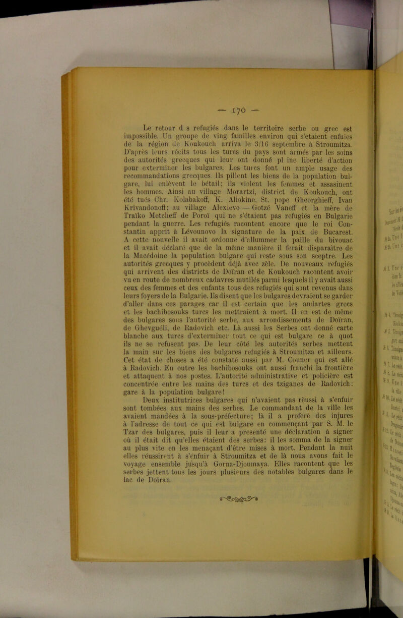 I Le retour d s réfugiés dans le territoire serbe ou grec est impossible. Un groupe de ving familles environ qui s’etaient enfuies de la région de Koukouch arriva le 3/1G septembre à Stroumitza. D’après leurs récits tous les turcs du pays sont armés par les soins des autorités grecques qui leur ont donné pl ine liberté d’action pour exterminer les bulgares. Les turcs font un ample usage des recommandations grecques Ils pillent les biens de la population bul- gare, lui enlèvent le bétail; ils violent les femmes et assasinent les hommes. Ainsi au village Morartzi, district de Koukouch, ont été tués Chr. Kolabakoff, K. Aliokine, St. pope Gheorghieff, Ivan Krivandonoft; au village Alexievo — Gotzé Vaneff et la mère de Traïko Metchetf de Poroï qui ne s’étaient pas réfugiés en Bulgarie pendant la guerre. Les réfugiés racontent encore que le roi Con- stantin apprit à Lévounovo la signature de la paix de Bucarest. A cette nouvelle il avait ordonne d’allummer la paille du bivouac et il avait déclaré que de la même manière il ferait disparaître de la Macédoine la population bulgare qui reste sous son sceptre. Les autorités grecques y procèdent déjà avec zèle. De nouveaux réfugiés qui arrivent des districts de Doïran et de Koukouch racontent avoir vu en route de nombreux cadavres mutilés parmi lesquels il y avait aussi ceux des femmes et des enfants tous des réfugiés qui sont revenus dans leurs foyers de la Bulgarie. Us disent que les bulgares devraient se garder d’aller dans ces parages car il est certain que les andartes grecs et les bachibosouks turcs les mettraient à mort. Il en est de même des bulgares sous l’autorité serbe, aux arrondissements de Doïran, de Glievguéli, de Radovieh etc. Là aussi les Serbes ont donné carte blanche aux turcs d’exterminer tout ce qui est bulgare ce à quot ils ne se refusent pas. De leur côté les autorités serbes mettent la main sur les biens des bulgares réfugiés à Stroumitza et ailleurs. Cet état de choses a été constaté aussi par M. Couner qui est allé à Radovieh. En outre les bachibosouks ont aussi franchi la frontière et attaquent à nos postes. L’autorité administrative et policière est concentrée entre les mains des turcs et des tziganes de Radovieh: gare à la population bulgare! Deux institutrices bulgares qui n’avaient pas réussi à s’enfuir sont tombées aux mains des serbes. Le commandant de la ville les avaient mandées à la sous-préfecture; là il a proféré des injures à l'adresse de tout ce qui est bulgare en commençant par S. M. le Tzar des bulgares, puis il leur a présenté une déclaration à signer où il était dit qu’elles étaient des serbes: il les somma de la signer au plus vite en les menaçant d’être mises à mort. Pendant la nuit elles réussirent à s’enfuir à Stroumitza et de là nous avons fait le voyage ensemble jusqu’à Gorna-Djoumaya. Elles racontent que les serbes jettent tous les jours plusieurs des notables bulgares dans le lac de Doïran.
