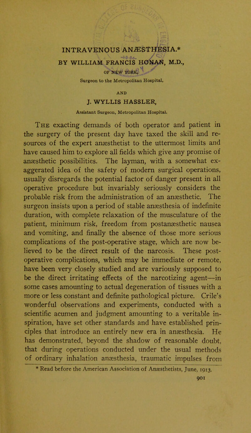 j- • ?«<_ / ' -, BY WILLIAM FRANCIS HONAN, M.D., -- .^/ OF NEW YORK, Surgeon to the Metropolitan Hospital, AND J. WYLLIS HASSLER, Assistant Surgeon, Metropolitan Hospital. The exacting demands of both operator and patient in the surgery of the present day have taxed the skill and re- sources of the expert anaesthetist to the uttermost limits and have caused him to explore all fields which give any promise of anaesthetic possibilities. The layman, with a somewhat ex- aggerated idea of the safety of modern surgical operations, usually disregards the potential factor of danger present in all operative procedure but invariably seriously considers the probable risk from the administration of an anaesthetic. The surgeon insists upon a period of stable anaesthesia of indefinite duration, with complete relaxation of the musculature of the patient, minimum risk, freedom from postanaesthetic nausea and vomiting, and finally the absence of those more serious complications of the post-operative stage, which are now be- lieved to be the direct result of the narcosis. These post- operative complications, which may be immediate or remote, have been very closely studied and are variously supposed to be the direct irritating effects of the narcotizing agent—in some cases amounting to actual degeneration of tissues with a more or less constant and definite pathological picture. Crile’s wonderful observations and experiments, conducted with a scientific acumen and judgment amounting to a veritable in- spiration, have set other standards and have established prin- ciples that introduce an entirely new era in anaesthesia. He has demonstrated, beyond the shadow of reasonable doubt, that during operations conducted under the usual methods of ordinary inhalation anaesthesia, traumatic impulses from * Read before the American Association of Anaesthetists, June, 1913.