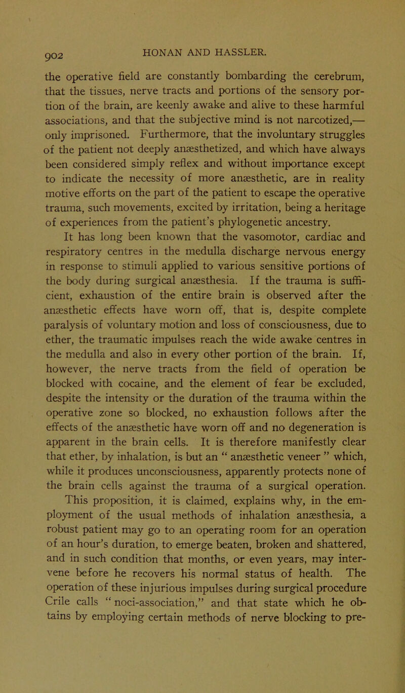 the operative field are constantly bombarding the cerebrum, that the tissues, nerve tracts and portions of the sensory por- tion of the brain, are keenly awake and alive to these harmful associations, and that the subjective mind is not narcotized,— only imprisoned. Furthermore, that the involuntary struggles of the patient not deeply anaesthetized, and which have always been considered simply reflex and without importance except to indicate the necessity of more anaesthetic, are in reality motive efforts on the part of the patient to escape the operative trauma, such movements, excited by irritation, being a heritage of experiences from the patient’s phylogenetic ancestry. It has long been known that the vasomotor, cardiac and respiratory centres in the medulla discharge nervous energy in response to stimuli applied to various sensitive portions of the body during surgical anaesthesia. If the trauma is suffi- cient, exhaustion of the entire brain is observed after the anaesthetic effects have worn off, that is, despite complete paralysis of voluntary motion and loss of consciousness, due to ether, the traumatic impulses reach the wide awake centres in the medulla and also in every other portion of the brain. If, however, the nerve tracts from the field of operation be blocked with cocaine, and the element of fear be excluded, despite the intensity or the duration of the trauma within the operative zone so blocked, no exhaustion follows after the effects of the anaesthetic have worn off and no degeneration is apparent in the brain cells. It is therefore manifestly clear that ether, by inhalation, is but an “ anaesthetic veneer ” which, while it produces unconsciousness, apparently protects none of the brain cells against the trauma of a surgical operation. This proposition, it is claimed, explains why, in the em- ployment of the usual methods of inhalation anaesthesia, a robust patient may go to an operating room for an operation of an hour’s duration, to emerge beaten, broken and shattered, and in such condition that months, or even years, may inter- vene before he recovers his normal status of health. The operation of these injurious impulses during surgical procedure Crile calls “ noci-association,” and that state which he ob- tains by employing certain methods of nerve blocking to pre-