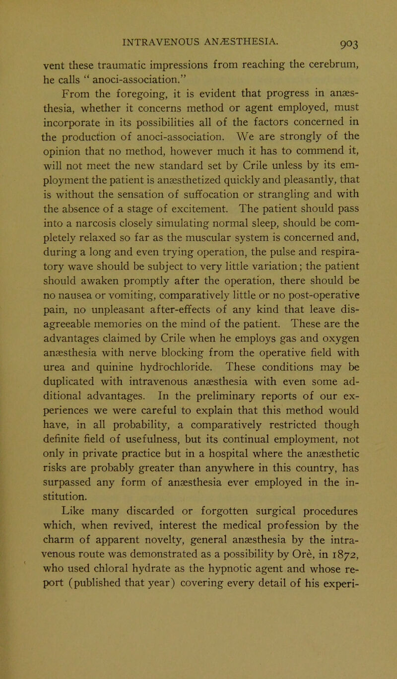 vent these traumatic impressions from reaching the cerebrum, he calls “ anoci-association.” From the foregoing, it is evident that progress in anaes- thesia, whether it concerns method or agent employed, must incorporate in its possibilities all of the factors concerned in the production of anoci-association. We are strongly of the opinion that no method, however much it has to commend it, will not meet the new standard set by Crile unless by its em- ployment the patient is anaesthetized quickly and pleasantly, that is without the sensation of suffocation or strangling and with the absence of a stage of excitement. The patient should pass into a narcosis closely simulating normal sleep, should be com- pletely relaxed so far as the muscular system is concerned and, during a long and even trying operation, the pulse and respira- tory wave should be subject to very little variation; the patient should awaken promptly after the operation, there should be no nausea or vomiting, comparatively little or no post-operative pain, no unpleasant after-effects of any kind that leave dis- agreeable memories on the mind of the patient. These are the advantages claimed by Crile when he employs gas and oxygen anaesthesia with nerve blocking from the operative field with urea and quinine hydrochloride. These conditions may be duplicated with intravenous anaesthesia with even some ad- ditional advantages. In the preliminary reports of our ex- periences we were careful to explain that this method would have, in all probability, a comparatively restricted though definite field of usefulness, but its continual employment, not only in private practice but in a hospital where the anaesthetic risks are probably greater than anywhere in this country, has surpassed any form of anaesthesia ever employed in the in- stitution. Like many discarded or forgotten surgical procedures which, when revived, interest the medical profession by the charm of apparent novelty, general anaesthesia by the intra- venous route was demonstrated as a possibility by Ore, in 1872, who used chloral hydrate as the hypnotic agent and whose re- port (published that year) covering every detail of his experi-