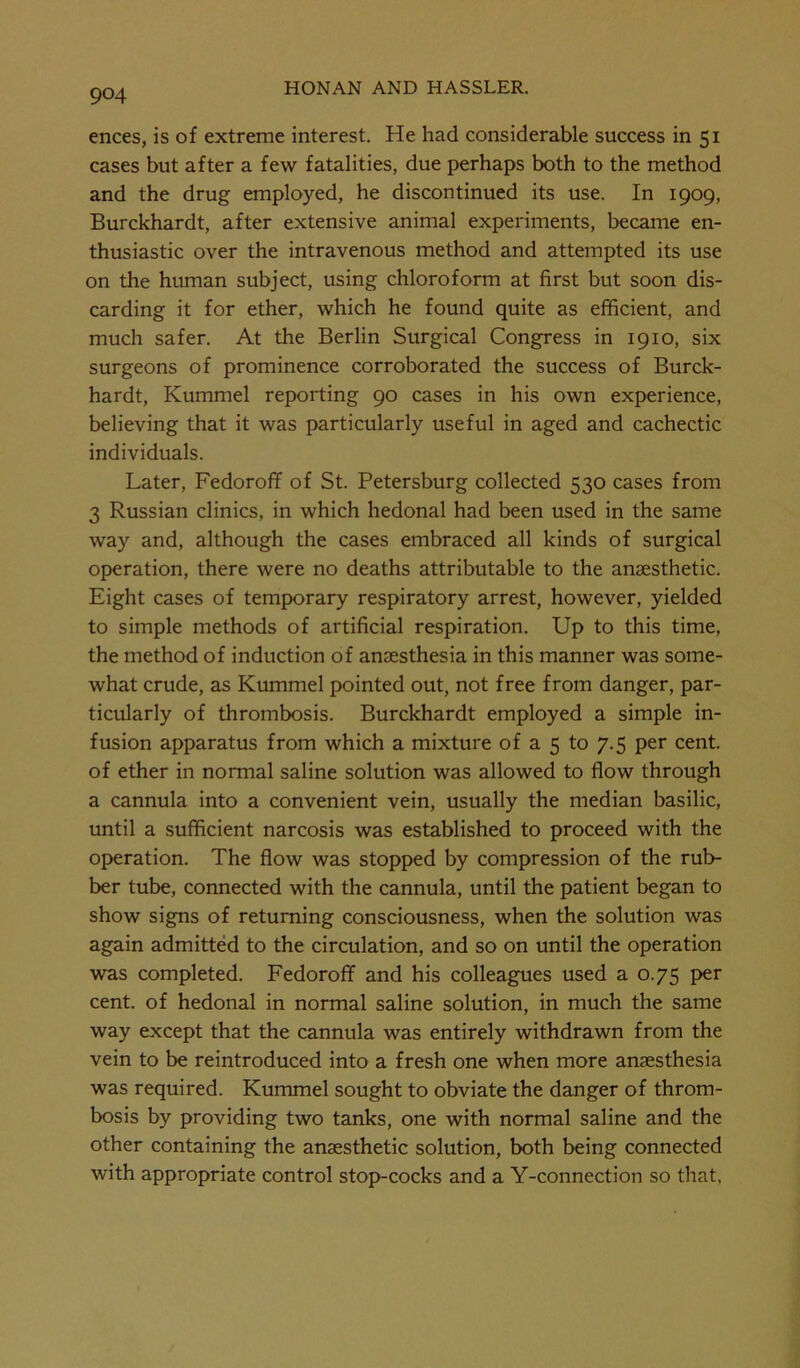 ences, is of extreme interest. He had considerable success in 51 cases but after a few fatalities, due perhaps both to the method and the drug employed, he discontinued its use. In 1909, Burckhardt, after extensive animal experiments, became en- thusiastic over the intravenous method and attempted its use on the human subject, using chloroform at first but soon dis- carding it for ether, which he found quite as efficient, and much safer. At the Berlin Surgical Congress in 1910, six surgeons of prominence corroborated the success of Burck- hardt, Kummel reporting 90 cases in his own experience, believing that it was particularly useful in aged and cachectic individuals. Later, FedorofT of St. Petersburg collected 530 cases from 3 Russian clinics, in which hedonal had been used in the same way and, although the cases embraced all kinds of surgical operation, there were no deaths attributable to the anaesthetic. Eight cases of temporary respiratory arrest, however, yielded to simple methods of artificial respiration. Up to this time, the method of induction of anaesthesia in this manner was some- what crude, as Kummel pointed out, not free from danger, par- ticularly of thrombosis. Burckhardt employed a simple in- fusion apparatus from which a mixture of a 5 to 7.5 per cent, of ether in normal saline solution was allowed to flow through a cannula into a convenient vein, usually the median basilic, until a sufficient narcosis was established to proceed with the operation. The flow was stopped by compression of the rub- ber tube, connected with the cannula, until the patient began to show signs of returning consciousness, when the solution was again admitted to the circulation, and so on until the operation was completed. Fedoroff and his colleagues used a 0.75 per cent, of hedonal in normal saline solution, in much the same way except that the cannula was entirely withdrawn from the vein to be reintroduced into a fresh one when more anaesthesia was required. Kummel sought to obviate the danger of throm- bosis by providing two tanks, one with normal saline and the other containing the anaesthetic solution, both being connected with appropriate control stop-cocks and a Y-connection so that.