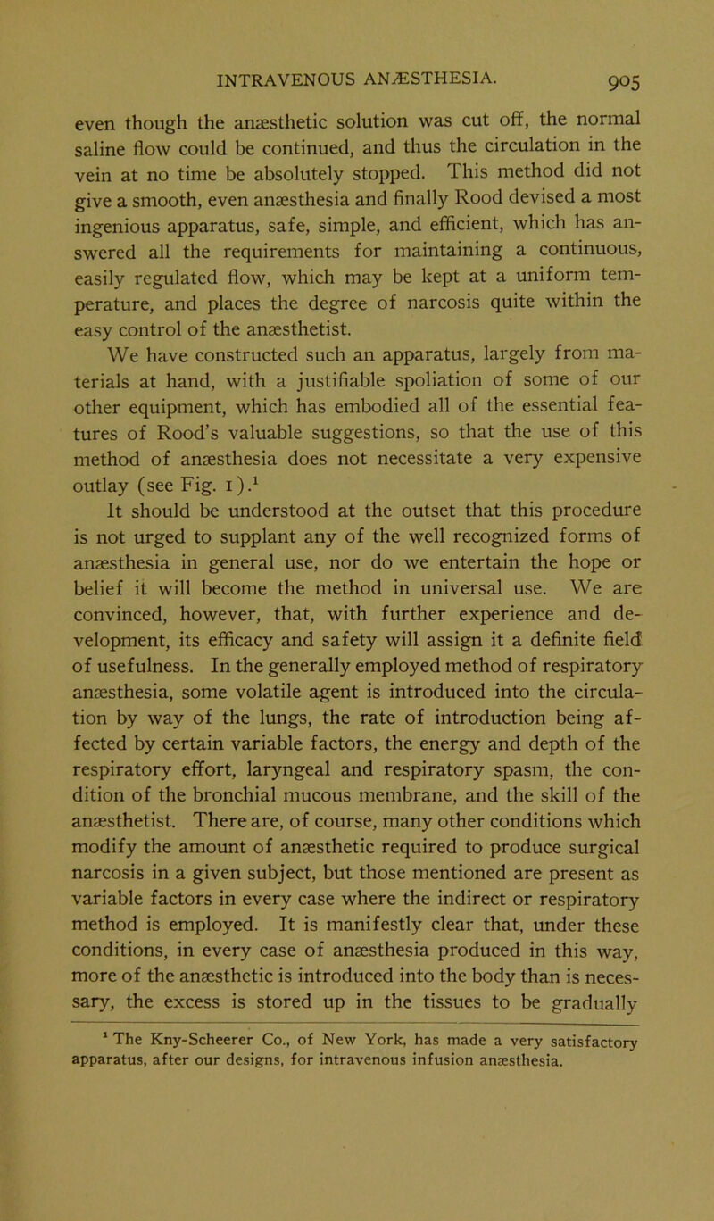 even though the anaesthetic solution was cut off, the normal saline flow could be continued, and thus the circulation in the vein at no time be absolutely stopped. This method did not give a smooth, even anaesthesia and finally Rood devised a most ingenious apparatus, safe, simple, and efficient, which has an- swered all the requirements for maintaining a continuous, easily regulated flow, which may be kept at a uniform tem- perature, and places the degree of narcosis quite within the easy control of the anaesthetist. We have constructed such an apparatus, largely from ma- terials at hand, with a justifiable spoliation of some of our other equipment, which has embodied all of the essential fea- tures of Rood’s valuable suggestions, so that the use of this method of anaesthesia does not necessitate a very expensive outlay (see Fig. 1 ).* It should be understood at the outset that this procedure is not urged to supplant any of the well recognized forms of anaesthesia in general use, nor do we entertain the hope or belief it will become the method in universal use. We are convinced, however, that, with further experience and de- velopment, its efficacy and safety will assign it a definite field of usefulness. In the generally employed method of respiratory anaesthesia, some volatile agent is introduced into the circula- tion by way of the lungs, the rate of introduction being af- fected by certain variable factors, the energy and depth of the respiratory effort, laryngeal and respiratory spasm, the con- dition of the bronchial mucous membrane, and the skill of the anaesthetist. There are, of course, many other conditions which modify the amount of anaesthetic required to produce surgical narcosis in a given subject, but those mentioned are present as variable factors in every case where the indirect or respiratory method is employed. It is manifestly clear that, under these conditions, in every case of anaesthesia produced in this way, more of the anaesthetic is introduced into the body than is neces- sary, the excess is stored up in the tissues to be gradually 1 The Kny-Scheerer Co., of New York, has made a very satisfactory apparatus, after our designs, for intravenous infusion anaesthesia.