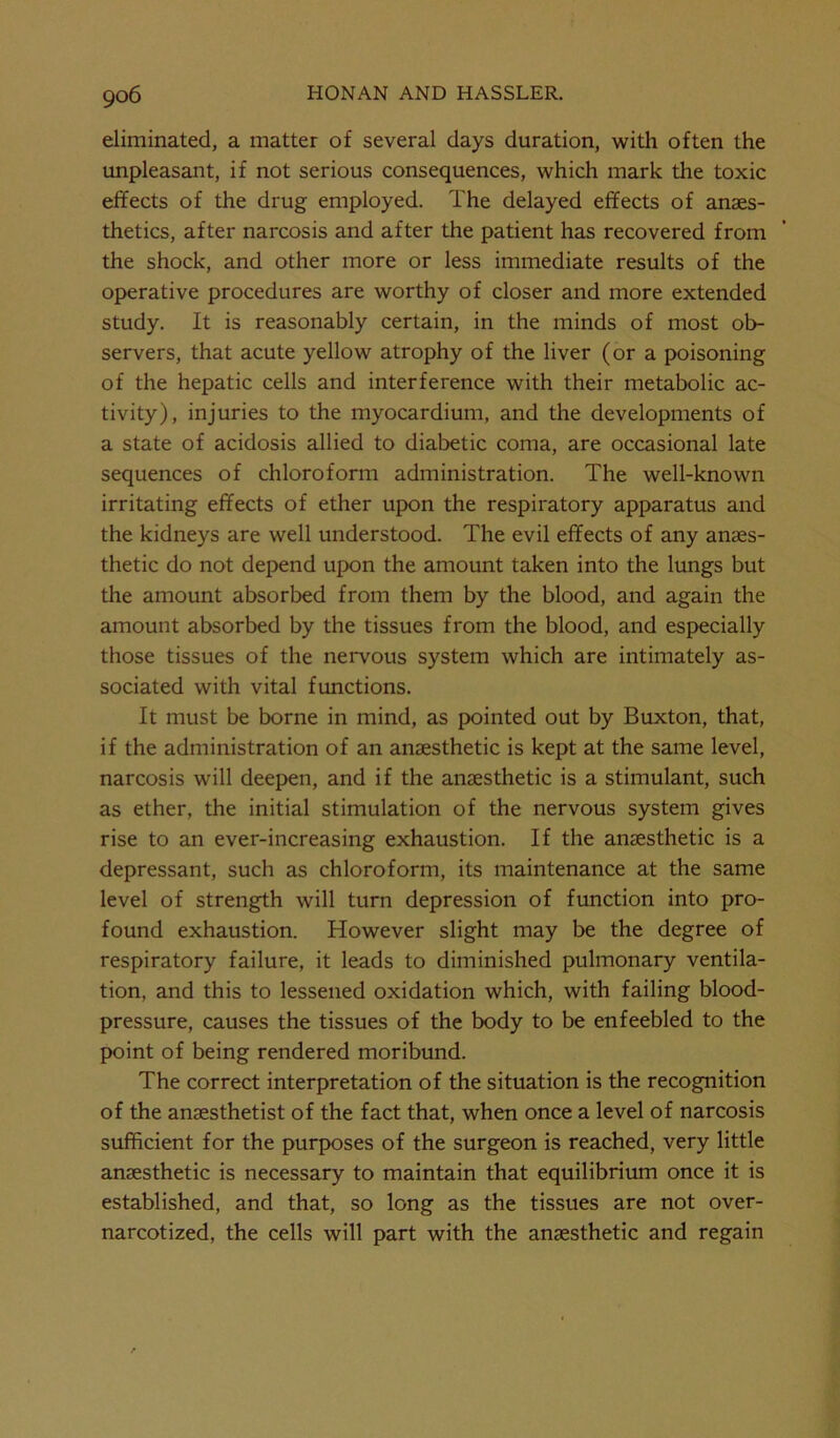 eliminated, a matter of several days duration, with often the unpleasant, if not serious consequences, which mark the toxic effects of the drug employed. The delayed effects of anaes- thetics, after narcosis and after the patient has recovered from the shock, and other more or less immediate results of the operative procedures are worthy of closer and more extended study. It is reasonably certain, in the minds of most ob- servers, that acute yellow atrophy of the liver (or a poisoning of the hepatic cells and interference with their metabolic ac- tivity), injuries to the myocardium, and the developments of a state of acidosis allied to diabetic coma, are occasional late sequences of chloroform administration. The well-known irritating effects of ether upon the respiratory apparatus and the kidneys are well understood. The evil effects of any anaes- thetic do not depend upon the amount taken into the lungs but the amount absorbed from them by the blood, and again the amount absorbed by the tissues from the blood, and especially those tissues of the nervous system which are intimately as- sociated with vital functions. It must be borne in mind, as pointed out by Buxton, that, if the administration of an anaesthetic is kept at the same level, narcosis will deepen, and if the anaesthetic is a stimulant, such as ether, the initial stimulation of the nervous system gives rise to an ever-increasing exhaustion. If the anaesthetic is a depressant, such as chloroform, its maintenance at the same level of strength will turn depression of function into pro- found exhaustion. However slight may be the degree of respiratory failure, it leads to diminished pulmonary ventila- tion, and this to lessened oxidation which, with failing blood- pressure, causes the tissues of the body to be enfeebled to the point of being rendered moribund. The correct interpretation of the situation is the recognition of the anaesthetist of the fact that, when once a level of narcosis sufficient for the purposes of the surgeon is reached, very little anaesthetic is necessary to maintain that equilibrium once it is established, and that, so long as the tissues are not over- narcotized, the cells will part with the anaesthetic and regain