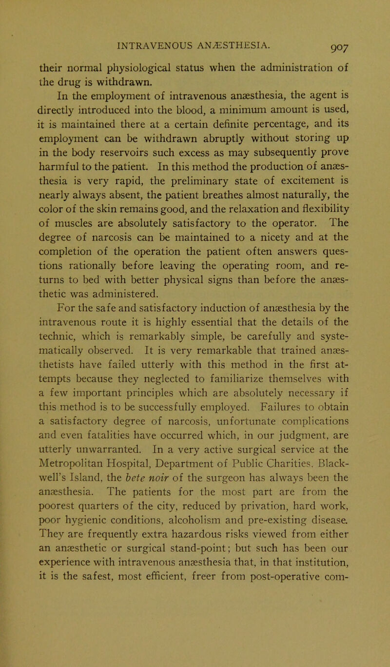their normal physiological status when the administration of the drug is withdrawn. In the employment of intravenous anaesthesia, the agent is directly introduced into the blood, a minimum amount is used, it is maintained there at a certain definite percentage, and its employment can be withdrawn abruptly without storing up in the body reservoirs such excess as may subsequently prove harmful to the patient. In this method the production of anaes- thesia is very rapid, the preliminary state of excitement is nearly always absent, the patient breathes almost naturally, the color of the skin remains good, and the relaxation and flexibility of muscles are absolutely satisfactory to the operator. The degree of narcosis can be maintained to a nicety and at the completion of the operation the patient often answers ques- tions rationally before leaving the operating room, and re- turns to bed with better physical signs than before the anaes- thetic was administered. For the safe and satisfactory induction of anaesthesia by the intravenous route it is highly essential that the details of the technic, which is remarkably simple, be carefully and syste- matically observed. It is very remarkable that trained anaes- thetists have failed utterly with this method in the first at- tempts because they neglected to familiarize themselves with a few important principles which are absolutely necessary if this method is to be successfully employed. Failures to obtain a satisfactory degree of narcosis, unfortunate complications and even fatalities have occurred which, in our judgment, are utterly unwarranted. In a very active surgical service at the Metropolitan Hospital, Department of Public Charities. Black- well’s Island, the bete noir of the surgeon has always been the anaesthesia. The patients for the most part are from the poorest quarters of the city, reduced by privation, hard work, poor hygienic conditions, alcoholism and pre-existing disease. They are frequently extra hazardous risks viewed from either an anaesthetic or surgical stand-point; but such has been our experience with intravenous anaesthesia that, in that institution, it is the safest, most efficient, freer from post-operative com-