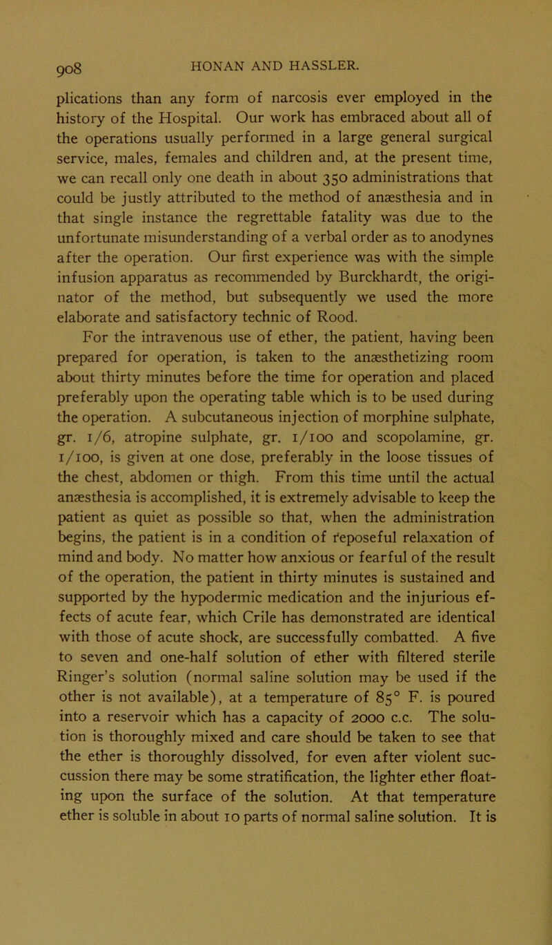 plications than any form of narcosis ever employed in the history of the Hospital. Our work has embraced about all of the operations usually performed in a large general surgical service, males, females and children and, at the present time, we can recall only one death in about 350 administrations that could be justly attributed to the method of anaesthesia and in that single instance the regrettable fatality was due to the unfortunate misunderstanding of a verbal order as to anodynes after the operation. Our first experience was with the simple infusion apparatus as recommended by Burckhardt, the origi- nator of the method, but subsequently we used the more elaborate and satisfactory technic of Rood. For the intravenous use of ether, the patient, having been prepared for operation, is taken to the anesthetizing room about thirty minutes before the time for operation and placed preferably upon the operating table which is to be used during the operation. A subcutaneous injection of morphine sulphate, gr. 1/6, atropine sulphate, gr. 1/100 and scopolamine, gr. 1/100, is given at one dose, preferably in the loose tissues of the chest, abdomen or thigh. From this time until the actual anaesthesia is accomplished, it is extremely advisable to keep the patient as quiet as possible so that, when the administration begins, the patient is in a condition of Reposeful relaxation of mind and body. No matter how anxious or fearful of the result of the operation, the patient in thirty minutes is sustained and supported by the hypodermic medication and the injurious ef- fects of acute fear, which Crile has demonstrated are identical with those of acute shock, are successfully combatted. A five to seven and one-half solution of ether with filtered sterile Ringer’s solution (normal saline solution may be used if the other is not available), at a temperature of 85° F. is poured into a reservoir which has a capacity of 2000 c.c. The solu- tion is thoroughly mixed and care should be taken to see that the ether is thoroughly dissolved, for even after violent suc- cussion there may be some stratification, the lighter ether float- ing upon the surface of the solution. At that temperature ether is soluble in about 10 parts of normal saline solution. It is