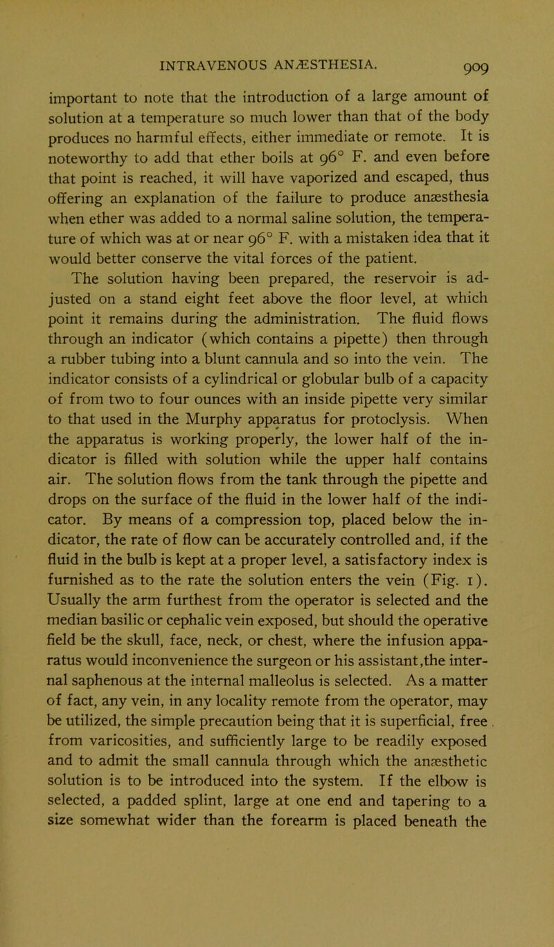 important to note that the introduction of a large amount of solution at a temperature so much lower than that of the body produces no harmful effects, either immediate or remote. It is noteworthy to add that ether boils at 96° F. and even before that point is reached, it will have vaporized and escaped, thus offering an explanation of the failure to produce anaesthesia when ether was added to a normal saline solution, the tempera- ture of which was at or near 96° F. with a mistaken idea that it would better conserve the vital forces of the patient. The solution having been prepared, the reservoir is ad- justed on a stand eight feet above the floor level, at which point it remains during the administration. The fluid flows through an indicator (which contains a pipette) then through a rubber tubing into a blunt cannula and so into the vein. The indicator consists of a cylindrical or globular bulb of a capacity of from two to four ounces with an inside pipette very similar to that used in the Murphy apparatus for protoclysis. When the apparatus is working properly, the lower half of the in- dicator is filled with solution while the upper half contains air. The solution flows from the tank through the pipette and drops on the surface of the fluid in the lower half of the indi- cator. By means of a compression top, placed below the in- dicator, the rate of flow can be accurately controlled and, if the fluid in the bulb is kept at a proper level, a satisfactory index is furnished as to the rate the solution enters the vein (Fig. 1). Usually the arm furthest from the operator is selected and the median basilic or cephalic vein exposed, but should the operative field be the skull, face, neck, or chest, where the infusion appa- ratus would inconvenience the surgeon or his assistant,the inter- nal saphenous at the internal malleolus is selected. As a matter of fact, any vein, in any locality remote from the operator, may be utilized, the simple precaution being that it is superficial, free . from varicosities, and sufficiently large to be readily exposed and to admit the small cannula through which the anaesthetic solution is to be introduced into the system. If the elbow is selected, a padded splint, large at one end and tapering to a size somewhat wider than the forearm is placed beneath the
