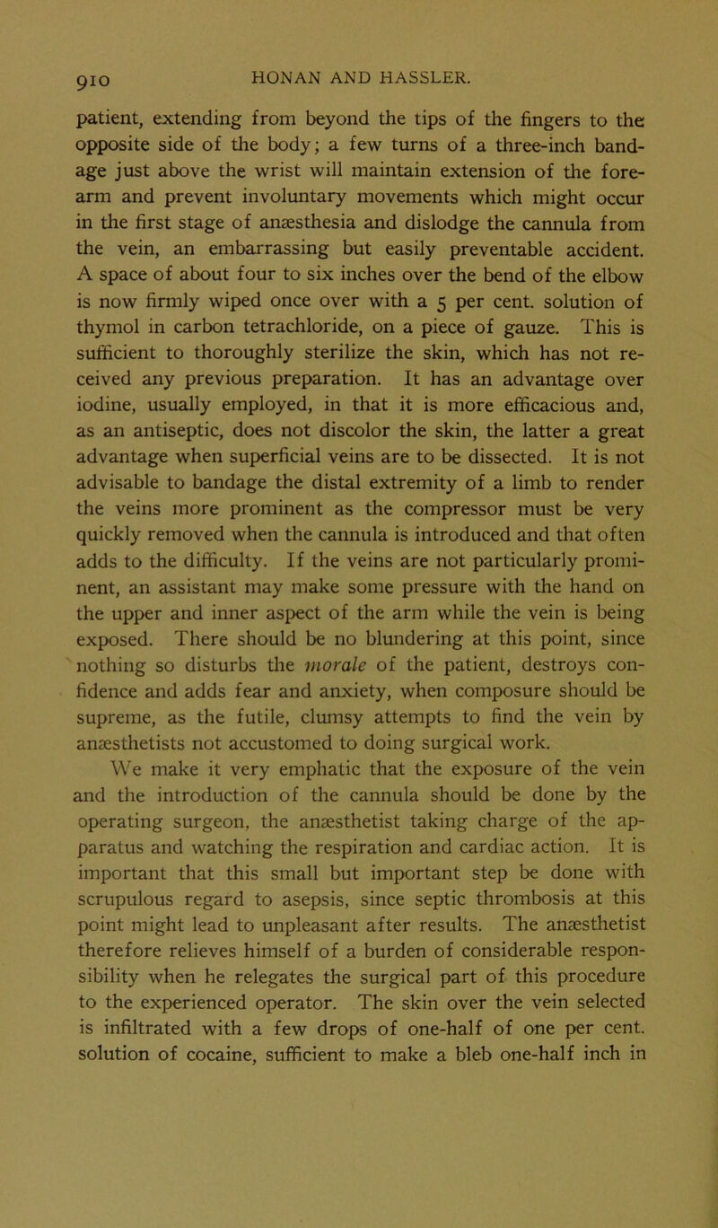 9io patient, extending from beyond the tips of the fingers to the opposite side of the body; a few turns of a three-inch band- age just above the wrist will maintain extension of the fore- arm and prevent involuntary movements which might occur in the first stage of anaesthesia and dislodge the cannula from the vein, an embarrassing but easily preventable accident. A space of about four to six inches over the bend of the elbow is now firmly wiped once over with a 5 per cent, solution of thymol in carbon tetrachloride, on a piece of gauze. This is sufficient to thoroughly sterilize the skin, which has not re- ceived any previous preparation. It has an advantage over iodine, usually employed, in that it is more efficacious and, as an antiseptic, does not discolor the skin, the latter a great advantage when superficial veins are to be dissected. It is not advisable to bandage the distal extremity of a limb to render the veins more prominent as the compressor must be very quickly removed when the cannula is introduced and that often adds to the difficulty. If the veins are not particularly promi- nent, an assistant may make some pressure with the hand on the upper and inner aspect of the arm while the vein is being exposed. There should be no blundering at this point, since nothing so disturbs the morale of the patient, destroys con- fidence and adds fear and anxiety, when composure should be supreme, as the futile, clumsy attempts to find the vein by anaesthetists not accustomed to doing surgical work. We make it very emphatic that the exposure of the vein and the introduction of the cannula should be done by the operating surgeon, the anaesthetist taking charge of the ap- paratus and watching the respiration and cardiac action. It is important that this small but important step be done with scrupulous regard to asepsis, since septic thrombosis at this point might lead to unpleasant after results. The anaesthetist therefore relieves himself of a burden of considerable respon- sibility when he relegates the surgical part of this procedure to the experienced operator. The skin over the vein selected is infiltrated with a few drops of one-half of one per cent, solution of cocaine, sufficient to make a bleb one-half inch in