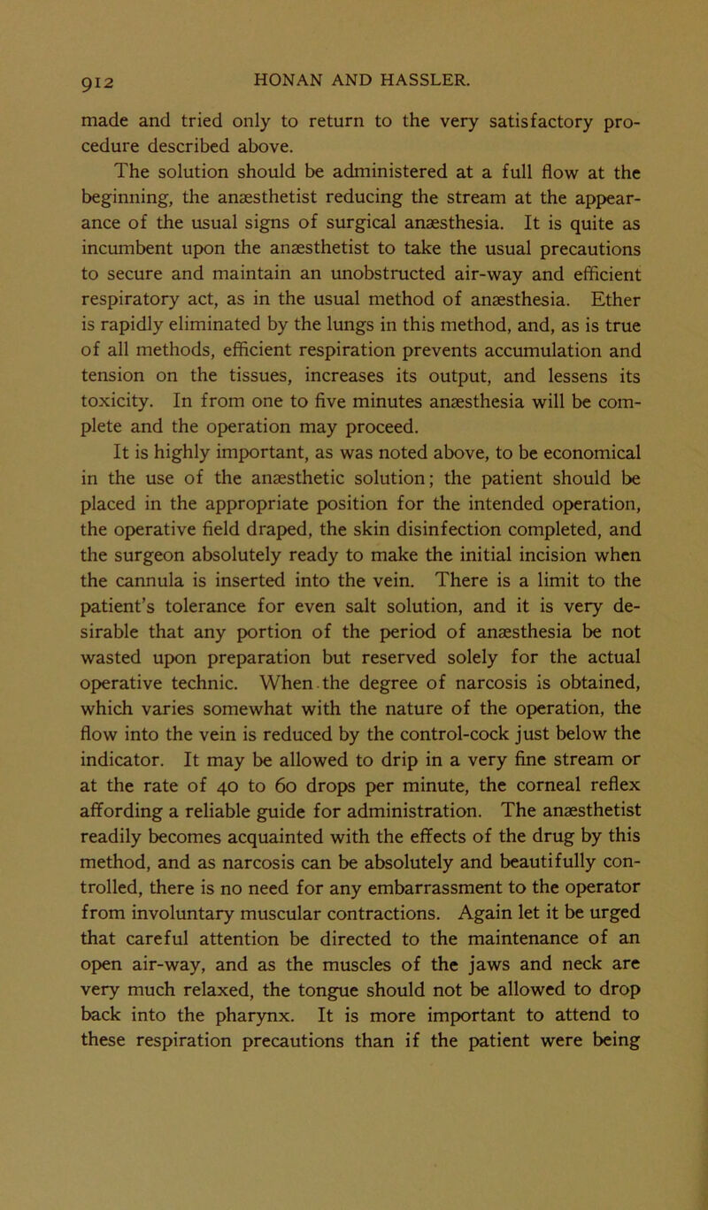 made and tried only to return to the very satisfactory pro- cedure described above. The solution should be administered at a full flow at the beginning, the anaesthetist reducing the stream at the appear- ance of the usual signs of surgical anaesthesia. It is quite as incumbent upon the anaesthetist to take the usual precautions to secure and maintain an unobstructed air-way and efficient respiratory act, as in the usual method of anaesthesia. Ether is rapidly eliminated by the lungs in this method, and, as is true of all methods, efficient respiration prevents accumulation and tension on the tissues, increases its output, and lessens its toxicity. In from one to five minutes anaesthesia will be com- plete and the operation may proceed. It is highly important, as was noted above, to be economical in the use of the anaesthetic solution; the patient should be placed in the appropriate position for the intended operation, the operative field draped, the skin disinfection completed, and the surgeon absolutely ready to make the initial incision when the cannula is inserted into the vein. There is a limit to the patient’s tolerance for even salt solution, and it is very de- sirable that any portion of the period of anaesthesia be not wasted upon preparation but reserved solely for the actual operative technic. When the degree of narcosis is obtained, which varies somewhat with the nature of the operation, the flow into the vein is reduced by the control-cock just below the indicator. It may be allowed to drip in a very fine stream or at the rate of 40 to 60 drops per minute, the corneal reflex affording a reliable guide for administration. The anaesthetist readily becomes acquainted with the effects of the drug by this method, and as narcosis can be absolutely and beautifully con- trolled, there is no need for any embarrassment to the operator from involuntary muscular contractions. Again let it be urged that careful attention be directed to the maintenance of an open air-way, and as the muscles of the jaws and neck are very much relaxed, the tongue should not be allowed to drop back into the pharynx. It is more important to attend to these respiration precautions than if the patient were being