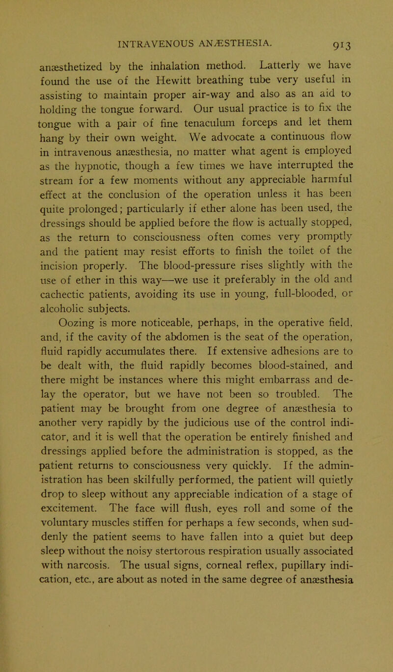 anaesthetized by the inhalation method. Latterly we have found the use of the Hewitt breathing tube very useful in assisting to maintain proper air-way and also as an aid to holding the tongue forward. Our usual practice is to fix the tongue with a pair of fine tenaculum forceps and let them hang by their own weight. We advocate a continuous flow in intravenous amesthesia, no matter what agent is employed as the hypnotic, though a few times we have interrupted the stream for a few moments without any appreciable harmful effect at the conclusion of the operation unless it has been quite prolonged; particularly if ether alone has been used, the dressings should be applied before the flow is actually stopped, as the return to consciousness often comes very promptly and the patient may resist efforts to finish the toilet of the incision properly. The blood-pressure rises slightly with the use of ether in this way—we use it preferably in the old and cachectic patients, avoiding its use in young, full-blooded, or alcoholic subjects. Oozing is more noticeable, perhaps, in the operative field, and, if the cavity of the abdomen is the seat of the operation, fluid rapidly accumulates there. If extensive adhesions are to be dealt with, the fluid rapidly becomes blood-stained, and there might be instances where this might embarrass and de- lay the operator, but we have not been so troubled. The patient may be brought from one degree of anaesthesia to another very rapidly by the judicious use of the control indi- cator, and it is well that the operation be entirely finished and dressings applied before the administration is stopped, as the patient returns to consciousness very quickly. If the admin- istration has been skilfully performed, the patient will quietly drop to sleep without any appreciable indication of a stage of excitement. The face will flush, eyes roll and some of the voluntary muscles stiffen for perhaps a few seconds, when sud- denly the patient seems to have fallen into a quiet but deep sleep without the noisy stertorous respiration usually associated with narcosis. The usual signs, corneal reflex, pupillary indi- cation, etc., are about as noted in the same degree of anaesthesia