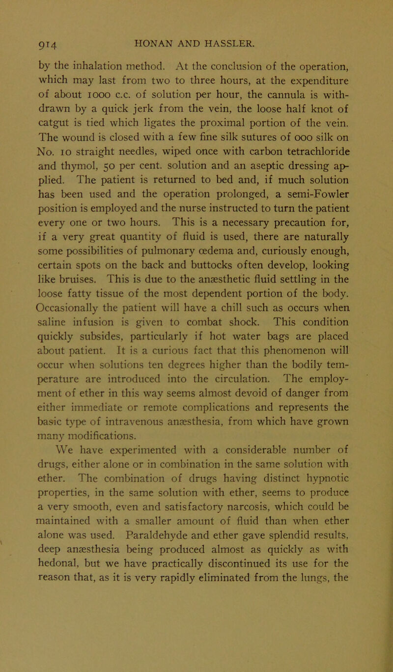 9T4 by the inhalation method. At the conclusion of the operation, which may last from two to three hours, at the expenditure of about 1000 c.c. of solution per hour, the cannula is with- drawn by a quick jerk from the vein, the loose half knot of catgut is tied which ligates the proximal portion of the vein. The wound is closed with a few fine silk sutures of ooo silk on No. io straight needles, wiped once with carbon tetrachloride and thymol, 50 per cent, solution and an aseptic dressing ap- plied. The patient is returned to bed and, if much solution has been used and the operation prolonged, a semi-Fowler position is employed and the nurse instructed to turn the patient every one or two hours. This is a necessary precaution for, if a very great quantity of fluid is used, there are naturally some possibilities of pulmonary oedema and, curiously enough, certain spots on the back and buttocks often develop, looking like bruises. This is due to the anaesthetic fluid settling in the loose fatty tissue of the most dependent portion of the body. Occasionally the patient will have a chill such as occurs when saline infusion is given to combat shock. This condition quickly subsides, particularly if hot water bags are placed about patient. It is a curious fact that this phenomenon will occur when solutions ten degrees higher than the bodily tem- perature are introduced into the circulation. The employ- ment of ether in this way seems almost devoid of danger from either immediate or remote complications and represents the basic type of intravenous anaesthesia, from which have grown many modifications. We have experimented with a considerable number of drugs, either alone or in combination in the same solution with ether. The combination of drugs having distinct hypnotic properties, in the same solution with ether, seems to produce a very smooth, even and satisfactory narcosis, which could be maintained with a smaller amount of fluid than when ether alone was used. Paraldehyde and ether gave splendid results, deep anaesthesia being produced almost as quickly as with hedonal, but we have practically discontinued its use for the reason that, as it is very rapidly eliminated from the lungs, the