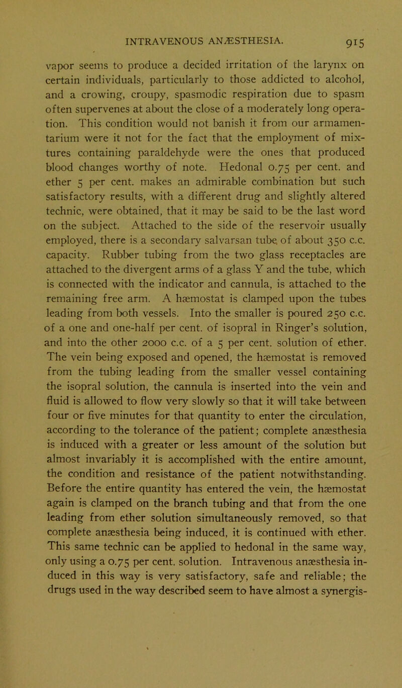 vapor seems to produce a decided irritation of the larynx on certain individuals, particularly to those addicted to alcohol, and a crowing, croupy, spasmodic respiration due to spasm often supervenes at about the close of a moderately long opera- tion. This condition would not banish it from our armamen- tarium were it not for the fact that the employment of mix- tures containing paraldehyde were the ones that produced blood changes worthy of note. Hedonal 0.75 per cent, and ether 5 per cent, makes an admirable combination but such satisfactory results, with a different drug and slightly altered technic, were obtained, that it may be said to be the last word on the subject. Attached to the side of the reservoir usually employed, there is a secondary salvarsan tube, of about 350 c.c. capacity. Rubber tubing from the two glass receptacles are attached to the divergent arms of a glass Y and the tube, which is connected with the indicator and cannula, is attached to the remaining free arm. A haemostat is clamped upon the tubes leading from both vessels. Into the smaller is poured 250 c.c. of a one and one-half per cent, of isopral in Ringer’s solution, and into the other 2000 c.c. of a 5 per cent, solution of ether. The vein being exposed and opened, the haemostat is removed from the tubing leading from the smaller vessel containing the isopral solution, the cannula is inserted into the vein and fluid is allowed to flow very slowly so that it will take between four or five minutes for that quantity to enter the circulation, according to the tolerance of the patient; complete anaesthesia is induced with a greater or less amount of the solution but almost invariably it is accomplished with the entire amount, the condition and resistance of the patient notwithstanding. Before the entire quantity has entered the vein, the haemostat again is clamped on the branch tubing and that from the one leading from ether solution simultaneously removed, so that complete anaesthesia being induced, it is continued with ether. This same technic can be applied to hedonal in the same way, only using a 0.75 per cent, solution. Intravenous anaesthesia in- duced in this way is very satisfactory, safe and reliable; the drugs used in the way described seem to have almost a synergis-