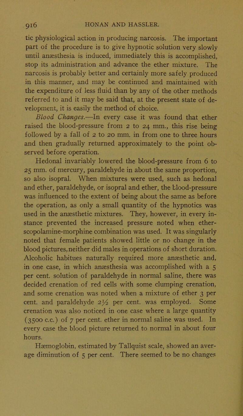 tic physiological action in producing narcosis. The important part of the procedure is to give hypnotic solution very slowly until anaesthesia is induced, immediately this is accomplished, stop its administration and advance the ether mixture. The narcosis is probably better and certainly more safely produced in this manner, and may be continued and maintained with the expenditure of less fluid than by any of the other methods referred to and it may be said that, at the present state of de- velopment, it is easily the method of choice. Blood Changes.—In every case it was found that ether raised the blood-pressure from 2 to 24 mm., this rise being followed by a fall of 2 to 20 mm. in from one to three hours and then gradually returned approximately to the point ob- served before operation. Hedonal invariably lowered the blood-pressure from 6 to 25 mm. of mercury, paraldehyde in about the same proportion, so also isopral. When mixtures were used, such as hedonal and ether, paraldehyde, or isopral and ether, the blood-pressure was influenced to the extent of being about the same as before the operation, as only a small quantity of the hypnotics was used in the anaesthetic mixtures. They, however, in every in- stance prevented the increased pressure noted when ether- scopolamine-morphine combination was used. It was singularly noted that female patients showed little or no change in the blood pictures, neither did males in operations of short duration. Alcoholic habitues naturally required more anaesthetic and, in one case, in which anaesthesia was accomplished with a 5 per cent, solution of paraldehyde in normal saline, there was decided crenation of red cells with some clumping crenation, and some crenation was noted when a mixture of ether 3 per cent, and paraldehyde 2^ per cent, was employed. Some crenation was also noticed in one case where a large quantity (3500 c.c.) of 7 per cent, ether in normal saline was used. In every case the blood picture returned to normal in about four hours. Haemoglobin, estimated by Tallquist scale, showed an aver- age diminution of 5 per cent. There seemed to be no changes