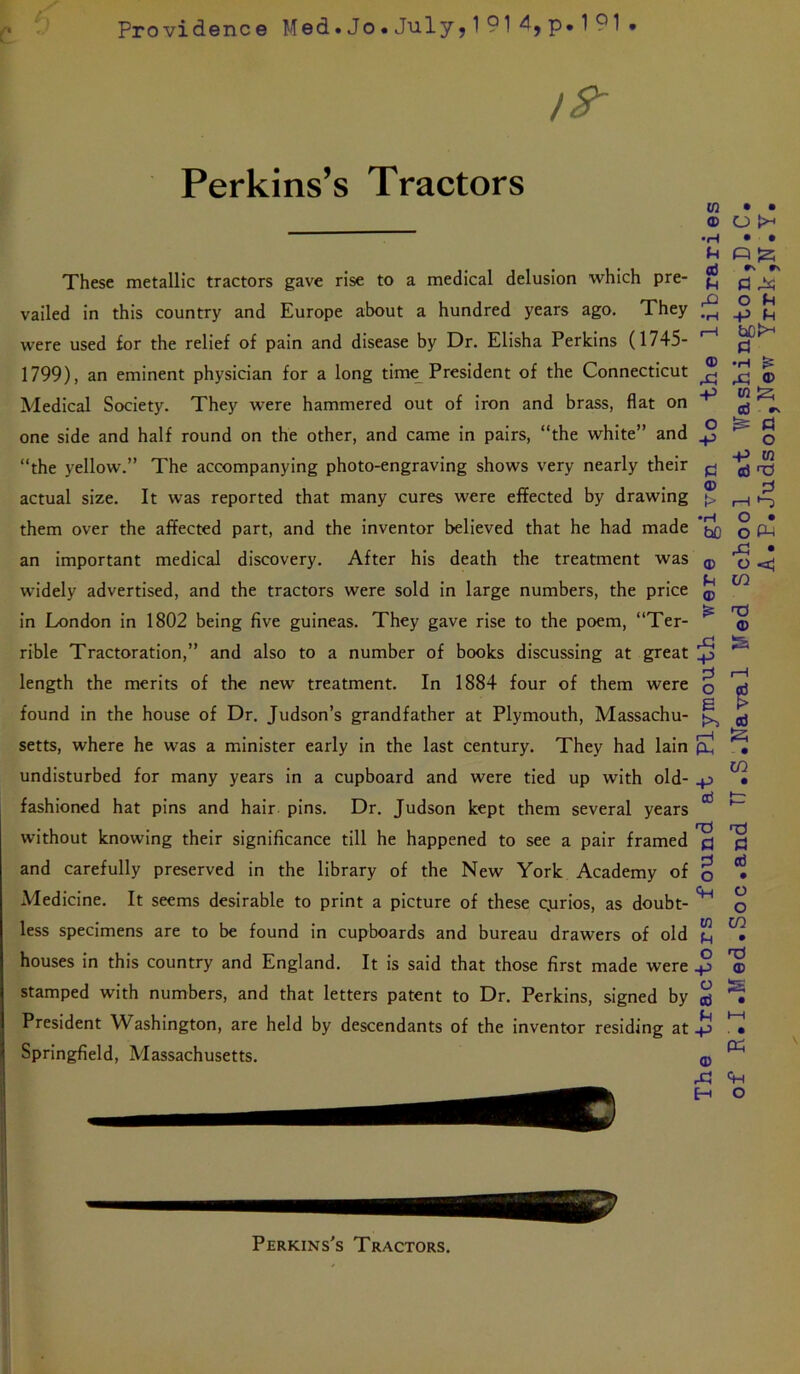 Providenee Med.Jo.July5l914,p*191 19- Perkins’s Tractors These metallic tractors gave rise to a medical delusion which pre- vailed in this country and Europe about a hundred years ago. They were used for the relief of pain and disease by Dr. Elisha Perkins (1745- 1799), an eminent physician for a long tim^ President of the Connecticut Medical Society. They were hammered out of iron and brass, flat on one side and half round on the other, and came in pairs, “the white” and “the yellow.” The accompanying photo-engraving shows very nearly their actual size. It was reported that many cures were effected by drawing them over the affected part, and the inventor believed that he had made an important medical discovery. After his death the treatment was widely advertised, and the tractors were sold in large numbers, the price in London in 1802 being five guineas. They gave rise to the poem, “Ter- rible Tractoration,” and also to a number of books discussing at great length the merits of the new treatment. In 1884 four of them were found in the house of Dr. Judson’s grandfather at Plymouth, Massachu- setts, where he was a minister early in the last century. They had lain undisturbed for many years in a cupboard and were tied up with old- fashioned hat pins and hair pins. Dr. Judson kept them several years without knowing their significance till he happened to see a pair framed and carefully preserved in the library of the New York Academy of Medicine. It seems desirable to print a picture of these ejurios, as doubt- less specimens are to be found in cupboards and bureau drawers of old houses in this country and England. It is said that those first made were stamped with numbers, and that letters patent to Dr. Perkins, signed by President Washington, are held by descendants of the inventor residing at Springfield, Massachusetts. Perkins's Tractors. The tractors found at Plymouth were given to the libraries of R»I.Med.Soc.and TT.S.Naval Med School at Washington^D.C. A.P.Judson,New Yrrk,N.Y.