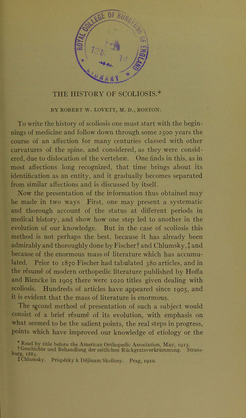 THE HISTORY OF SCOLIOSIS.* BY ROBERT W. LOVETT, M. D., BOSTON. To write the history of scoliosis one must start with the begin- fnings of medicine and follow down through some 2500 years the course of an affection for many centuries classed with other curvatures of the spine, and considered, as they were consid- ered, due to dislocation of the vertebrae. One finds in this, as in most affections long recognized, that time brings about its identification as an entity, and it gradually becomes separated from similar affections and is discussed by itself. Now the presentation of the information thus obtained may be made in two ways First, one may present a systematic and thorough account of the status at different periods in medical history, and show how one step led to another in the evolution of our knowledge. But in the case of scoliosis this method is not perhaps the best, because it has already been admirably and thoroughly done by Fischer| and Chlumsky,J and because of the enormous mass of literature which has accumu- lated. Prior to 1870 Fischer had tabulated 380 articles, and in the resume of modern orthopedic literature published by Hoffa and Blencke in 1905 there were 1020 titles given dealing with scoliosis. Hundreds of articles have appeared since 1905, and it is evident that the mass of literature is enormous. The second method of presentation of such a subject would consist of a brief resume of its evolution, with emphasis on what seemed to be the salient points, the real steps in progress, points which have improved our knowledge of etiology or the * Read by title before the American Orthopedic Association, May, 1913. b tGeschichte und Behandlung der seitlichen Ruckgratsverkriimmung. Strass- tChlumsky. Prispezky k D6jinam Skoliosy. Prag, 1910.
