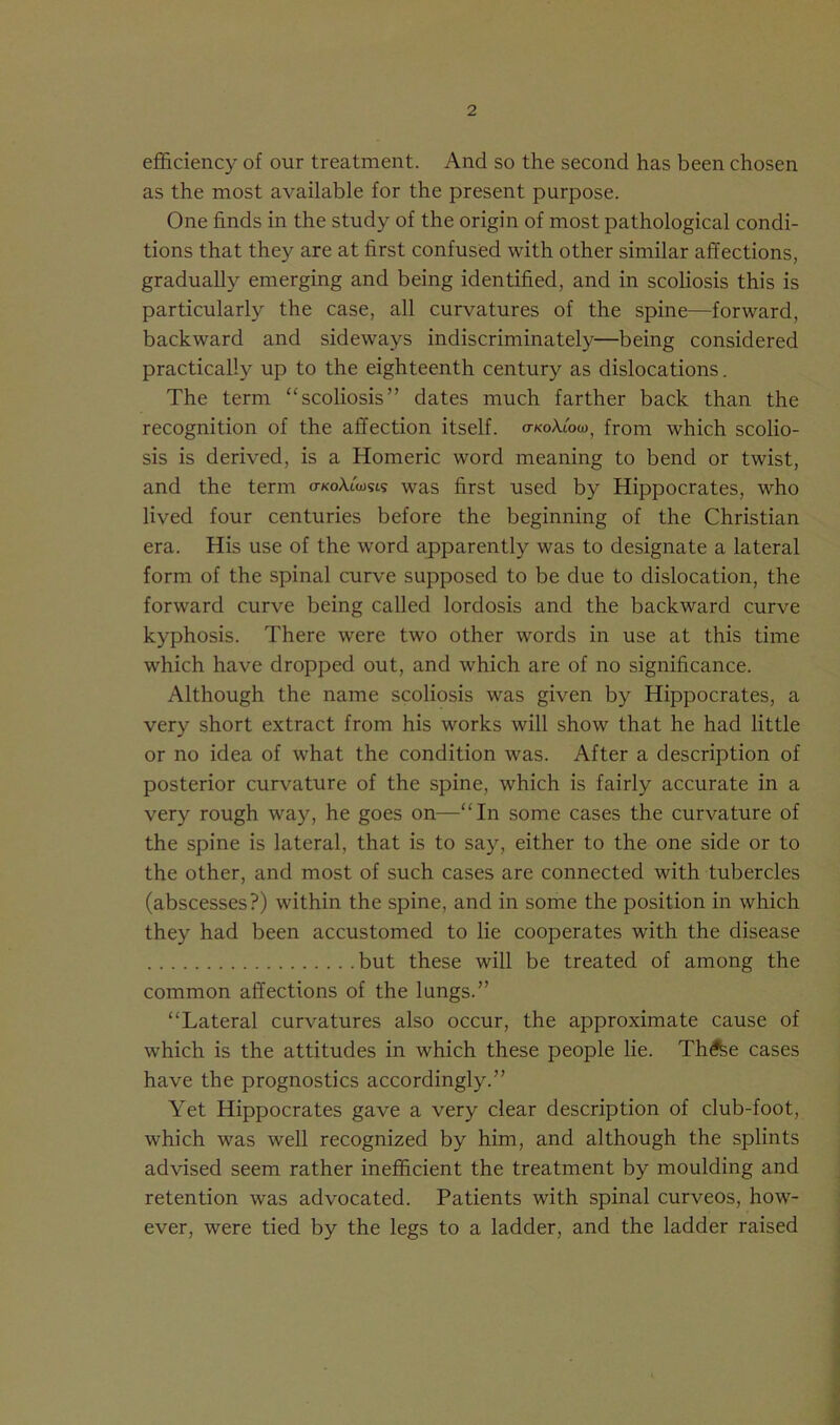 efficiency of our treatment. And so the second has been chosen as the most available for the present purpose. One finds in the study of the origin of most pathological condi- tions that they are at first confused with other similar affections, gradually emerging and being identified, and in scoliosis this is particularly the case, all curvatures of the spine—forward, backward and sideways indiscriminately—being considered practically up to the eighteenth century as dislocations. The term “scoliosis” dates much farther back than the recognition of the affection itself. o-koA/oo), from which scolio- sis is derived, is a Homeric word meaning to bend or twist, and the term o-koAiWs was first used by Hippocrates, who lived four centuries before the beginning of the Christian era. His use of the word apparently was to designate a lateral form of the spinal curve supposed to be due to dislocation, the forward curve being called lordosis and the backward curve kyphosis. There were two other words in use at this time which have dropped out, and which are of no significance. Although the name scoliosis was given by Hippocrates, a very short extract from his works will show that he had little or no idea of what the condition was. After a description of posterior curvature of the spine, which is fairly accurate in a very rough way, he goes on—“In some cases the curvature of the spine is lateral, that is to say, either to the one side or to the other, and most of such cases are connected with tubercles (abscesses?) within the spine, and in some the position in which they had been accustomed to lie cooperates with the disease but these will be treated of among the common affections of the lungs.” “Lateral curvatures also occur, the approximate cause of which is the attitudes in which these people lie. Th£fee cases have the prognostics accordingly.” Yet Hippocrates gave a very clear description of club-foot, which was well recognized by him, and although the splints advised seem rather inefficient the treatment by moulding and retention was advocated. Patients with spinal curveos, how- ever, were tied by the legs to a ladder, and the ladder raised