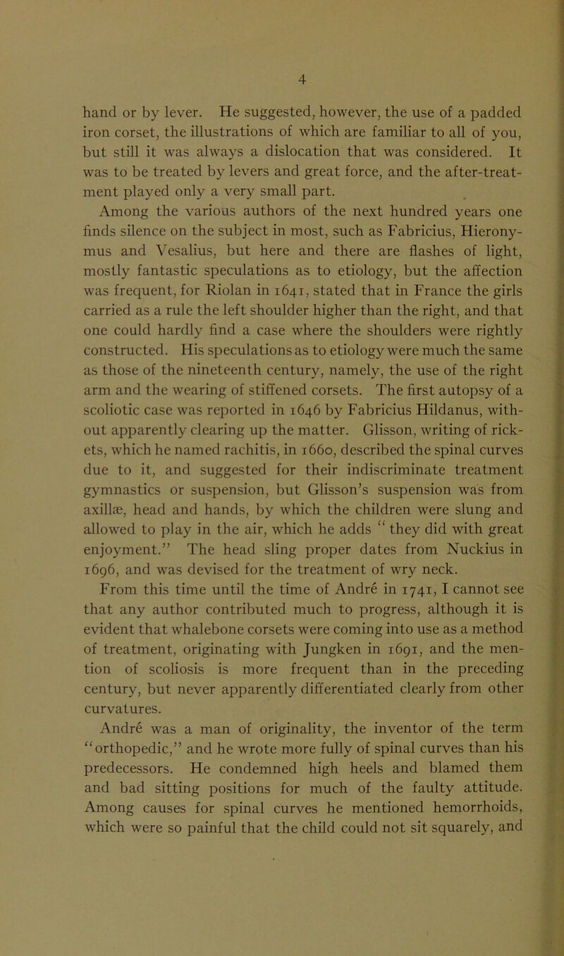 hand or by lever. He suggested, however, the use of a padded iron corset, the illustrations of which are familiar to all of you, but still it was always a dislocation that was considered. It was to be treated by levers and great force, and the after-treat- ment played only a very small part. Among the various authors of the next hundred years one finds silence on the subject in most, such as Fabricius, Hierony- mus and Vesalius, but here and there are flashes of light, mostly fantastic speculations as to etiology, but the affection was frequent, for Riolan in 1641, stated that in France the girls carried as a rule the left shoulder higher than the right, and that one could hardly find a case where the shoulders were rightly constructed. His speculations as to etiology were much the same as those of the nineteenth century, namely, the use of the right arm and the wearing of stiffened corsets. The first autopsy of a scoliotic case was reported in 1646 by Fabricius Hildanus, with- out apparently clearing up the matter. Glisson, writing of rick- ets, which he named rachitis, in 1660, described the spinal curves due to it, and suggested for their indiscriminate treatment gymnastics or suspension, but Glisson’s suspension was from axilke, head and hands, by which the children were slung and allowed to play in the air, which he adds “ they did with great enjoyment.” The head sling proper dates from Nuckius in 1696, and was devised for the treatment of wry neck. From this time until the time of Andre in 1741, I cannot see that any author contributed much to progress, although it is evident that whalebone corsets were coming into use as a method of treatment, originating with Jungken in 1691, and the men- tion of scoliosis is more frequent than in the preceding century, but never apparently differentiated clearly from other curvatures. Andre was a man of originality, the inventor of the term orthopedic,” and he wrote more fully of spinal curves than his predecessors. He condemned high heels and blamed them and bad sitting positions for much of the faulty attitude. Among causes for spinal curves he mentioned hemorrhoids, which were so painful that the child could not sit squarely, and