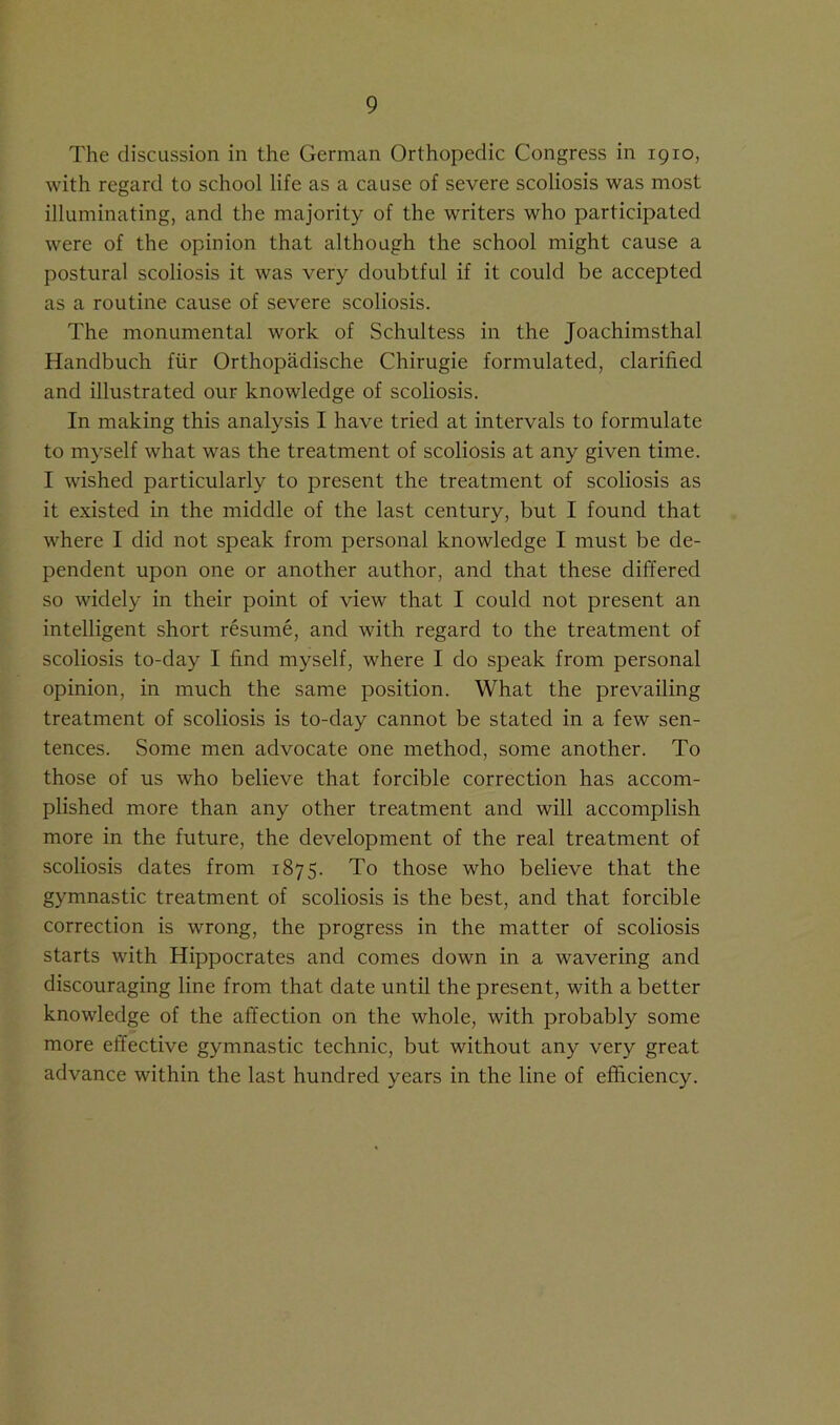 The discussion in the German Orthopedic Congress in 1910, with regard to school life as a cause of severe scoliosis was most illuminating, and the majority of the writers who participated were of the opinion that although the school might cause a postural scoliosis it was very doubtful if it could be accepted as a routine cause of severe scoliosis. The monumental work of Schultess in the Joachimsthal Handbuch fur Orthopadische Chirugie formulated, clarified and illustrated our knowledge of scoliosis. In making this analysis I have tried at intervals to formulate to myself what was the treatment of scoliosis at any given time. I wished particularly to present the treatment of scoliosis as it existed in the middle of the last century, but I found that where I did not speak from personal knowledge I must be de- pendent upon one or another author, and that these differed so widely in their point of view that I could not present an intelligent short resume, and with regard to the treatment of scoliosis to-day I find myself, where I do speak from personal opinion, in much the same position. What the prevailing treatment of scoliosis is to-day cannot be stated in a few sen- tences. Some men advocate one method, some another. To those of us who believe that forcible correction has accom- plished more than any other treatment and will accomplish more in the future, the development of the real treatment of scoliosis dates from 1875. To those who believe that the gymnastic treatment of scoliosis is the best, and that forcible correction is wrong, the progress in the matter of scoliosis starts with Hippocrates and comes down in a wavering and discouraging line from that date until the present, with a better knowledge of the affection on the whole, with probably some more effective gymnastic technic, but without any very great advance within the last hundred years in the line of efficiency.