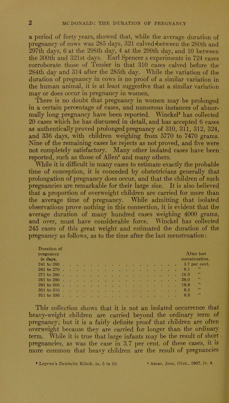 a period of forty years, showed that, while the average duration of pregnancy of cows was 285 days, 321 calved »between the 280th and 297th days, 6 at the 298th day, 4 at the 299th day, and 10 between the 300th and 321st days. Earl Spencer s experiments in 724 cases corroborate those of Tessier in that 310 cases calved before the 284th day and 314 after the 285th day. While the variation of the duration of pregnancy in cows is no proof of a similar variation in the human animal, it is at least suggesth^e that a similar variation may or does occur in pregnancy in women. There is no doubt that pregnancy in women may be prolonged in a certain percentage of cases, and numerous instances of abnor- mally long pregnancy have been reported. WinckeP has collected 20 cases which he has discussed in detail, and has accepted 6 cases as authentically proved prolonged pregnancy of 310, 311, 312, 324, and 336 days, with children weighing from 5770 to 7470 grams. Nine of the remaining cases he rejects as not proved, and five were not completely satisfactory. Many other isolated cases have been reported, such as those of Allen'* and many others. \Miile it is diflScult in many cases to estimate exactly the probable time of conception, it is conceded by obstetricians generally that prolongation of pregnancy does occur, and that the children of such pregnancies are remarkable for their large size. It is also believed that a proportion of overweight children are carried for more than the average time of pregnancy. While admitting that isolated observations prove nothing in this connection, it is evident that the average duration of many hundred cases weighing 4000 grams, and over, must have considerable force. AAinckel has collected 245 cases of this great weight and estimated the duration of the pregnancy as follows, as to the time after the last menstruation: Duration of pregnancy in dajrs. 241 to 260 261 to 270 271 to 280 281 to 290 291 to 300 301 to 310 311 to 336 After last menstruation. 3.7 per cent. 6.1 18.3 38.0 18.8 8.5 6.6 This collection shows that it is not an isolated occurrence that heavy-weight children are carried beyond the ordinary term of pregnancy; but it is a fairly definite proof that children are often overweight because they are carried for longer than the ordinary term, ^^^^ile it is true that large infants may be the result of short pregnancies, as was the case in 3.7 per cent, of these cases, it is more common that heavy children are the result of pregnancies • Leyfen’s Deutsche Klinik, ix, 5 to 10. * Amer. Jour, Obst.. 1907. Iv. 4.