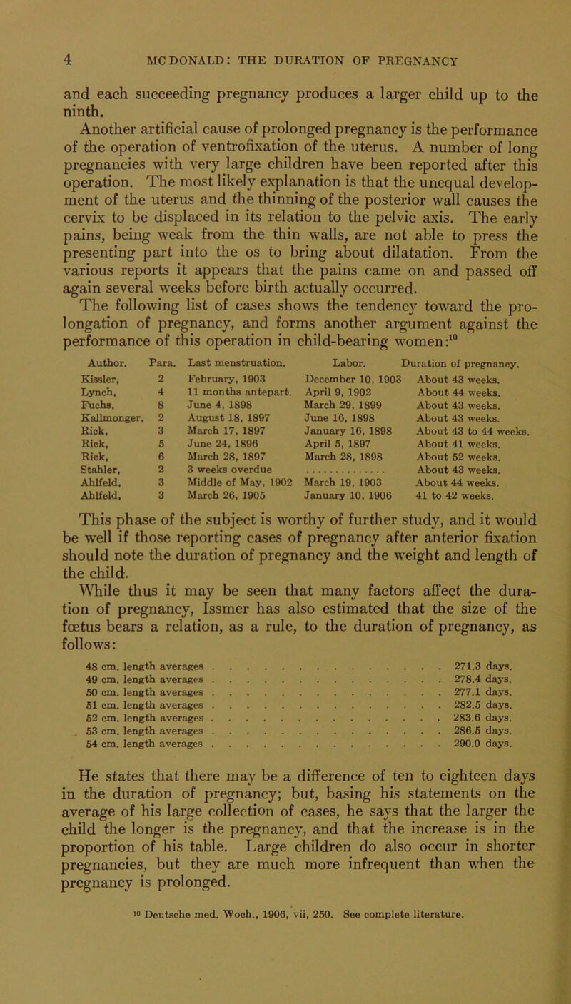 and each succeeding pregnancy produces a larger child up to the ninth. Another artificial cause of prolonged pregnancy is the performance of the operation of venti-ofixation of the uterus. A number of long pregnancies with very large children have been reported after this operation. The most likely explanation is that the unequal develop- ment of the uterus and the thinning of the posterior wall causes the cervix to be displaced in its relation to the pelvic axis. The early pains, being weak from the thin walls, are not able to press the presenting part into the os to bring about dilatation. From the various reports it appears that the pains came on and passed off again several weeks before birth actually occurred. The following list of cases shows the tendency toward the pro- longation of pregnancy, and forms another argument against the performance of this operation in child-bearing women Labor. Duration of pregnancy. December 10, 1903 Author. Para. Eissler, 2 Lynch, 4 Fuchs, 8 Kallmonger, 2 Rick, 3 Rick, 5 Rick, 6 Stabler, 2 Ahlfeld, 3 Ahlfeld, 3 Last menstruation. February, 1903 11 months antepart. June 4, 1898 August 18, 1897 March 17, 1897 June 24, 1896 March 28, 1897 3 weeks overdue Middle of May, 1902 March 26, 1905 April 9, 1902 March 29, 1899 June 16, 1898 January 16, 1898 April 5, 1897 March 28, 1898 March 19, 1903 January 10, 1906 About 43 weeks. About 44 weeks. About 43 weeks. About 43 weeks. About 43 to 44 weeks. About 41 weeks. About 52 weeks. About 43 weeks. About 44 weeks. 41 to 42 weeks. This phase of the subject is worthy of further study, and it would be well if those reporting cases of pregnancy after anterior fixation should note the duration of pregnancy and the weight and length of the child. While thus it may be seen that many factors affect the dura- tion of pregnancy, Issmer has also estimated that the size of the foetus bears a relation, as a rule, to the duration of pregnancy, as follows: 48 cm. length averages . 49 cm. length averages . 50 cm. length averages . 51 cm. length averages . 52 cm. length averages . 53 cm. length averages . 54 cm. length averages . 271.3 days. 278.4 days. 277.1 days. 282.5 days. 283.6 days. 286.5 days. 290.0 days. He states that there may be a difference of ten to eighteen days in the duration of pregnancy; but, basing his statements on the average of his large collection of cases, he says that the larger the child the longer is the pregnancy, and that the increase is in the proportion of his table. Large children do also occur in shorter pregnancies, but they are much more infrequent than when the pregnancy is prolonged. ■0 Deutsche med. Woch., 1906, vii, 250. See complete literature.