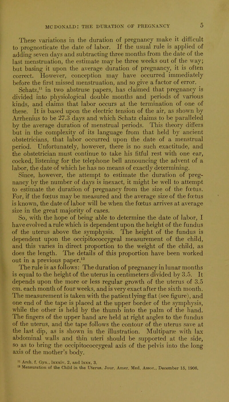 These variations in the duration of pregnancy make it difficult to prognosticate the date of labor. If the usual rule is applied of adding seven days and subtracting three months from the date of the last menstruation, the estimate may be three weeks out of the way; but basing it upon the average duration of pregnancy, it is often correct. However, conception may have occurred immediately before the first missed menstruation, and so give a factor of error. Schatz,“ in two abstruse papers, has claimed that pregnancy is divided into physiological double months and periods of various kinds, and claims that labor occurs at the termination of one of these. It is based upon the electric tension of the air, as shown by Arrhenius to be 27.3 days and which Schatz claims to be paralleled by the average duration of menstrual periods. This theory differs but in the complexity of its language from that held by ancient obstetricians, that labor occurred upon the date of a menstrual period. Unfortunately, however, there is no such exactitude, and the obstetrician must continue to take his fitful rest with one ear, cocked, listening for the telephone bell announcing the advent of a labor, the date of which he has no means of exactly determining. Since, however, the attempt to estimate the duration of preg- nancy by the number of days is inexact, it might be well to attempt to estimate the duration of pregnancy from the size of the foetus. For, if the foetus may be measured and the average size of the foetus is known, the date of labor will be when the foetus arrives at average size in the great majority of cases. So, with the hope of being able to determine the date of labor, I have evolved a rule which is dependent upon the height of the fundus of the uterus above the symphysis. The height of the fundus is dependent upon the occipitococcygeal measurement of the child, and this varies in direct proportion to the weight of the child, as does the length. The details of this proportion have been worked out in a previous paper.'^ The rule is as follows: The duration of pregnancy in lunar months is equal to the height of the uterus in centimeters divided by 3.5. It depends upon the more or less regular growth of the uterus of 3.5 cm. each month of four weeks, and is very exact after the sixth month. The measurement is taken with the patient lying flat (see figure), and one end of the tape is placed at the upper border of the symphysis, while the other is held by the thumb into the palm of the hand. The fingers of the upper hand are held at right angles to the fundus of the uterus, and the tape follows the contour of the uterus save at the last dip, as is shown in the illustration. Multiparfe with lax abdominal walls and thin uteri should be supported at the side, so as to bring the occipitococcygeal axis of the pelvis into the long axis of the mother’s body. “ Arch. f. Gyn., Ixxxiv, 2, and Ixxx, 3. Mensuration of the Child in the Uterus. Jour. Amer. Med. Assoc., December 16, 1906.