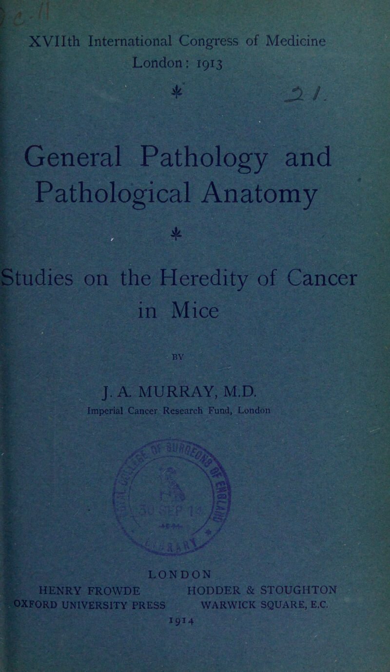 XVIIth International Congress of Medicine London: 1913 * -JL /. General Pathology and Pathological Anatomy Studies on the Heredity of Cancer in Mice BY J. A. MURRAY, M.D. Imperial Cancer Research Fund, London j k ft V LONDON HENRY FROWDE HODDER & STOUGHTON OXFORD UNIVERSITY PRESS WARWICK SQUARE, E.C. 1914