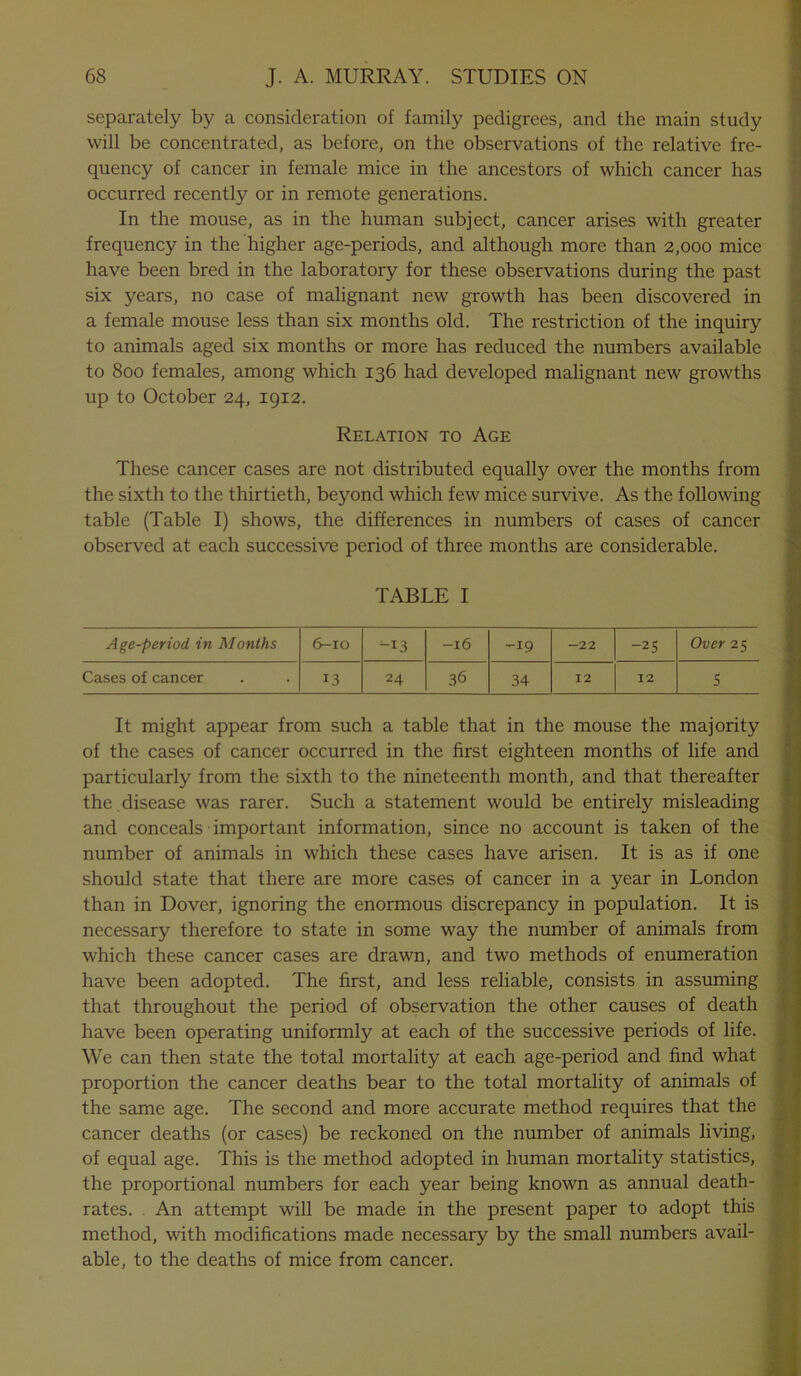 separately by a consideration of family pedigrees, and the main study will be concentrated, as before, on the observations of the relative fre- quency of cancer in female mice in the ancestors of which cancer has occurred recently or in remote generations. In the mouse, as in the human subject, cancer arises with greater frequency in the higher age-periods, and although more than 2,000 mice have been bred in the laboratory for these observations during the past six years, no case of malignant new growth has been discovered in a female mouse less than six months old. The restriction of the inquiry to animals aged six months or more has reduced the numbers available to 800 females, among which 136 had developed malignant new growths up to October 24, 1912. Relation to Age These cancer cases are not distributed equally over the months from the sixth to the thirtieth, beyond which few mice survive. As the following table (Table I) shows, the differences in numbers of cases of cancer observed at each successive period of three months are considerable. TABLE I Age-period, in Months 6-10 i_I3 -l6 ^19 -22 -25 Over 25 Cases of cancer 13 24 36 34 12 12 S It might appear from such a table that in the mouse the majority of the cases of cancer occurred in the first eighteen months of life and particularly from the sixth to the nineteenth month, and that thereafter the .disease was rarer. Such a statement would be entirely misleading and conceals important information, since no account is taken of the number of animals in which these cases have arisen. It is as if one should state that there are more cases of cancer in a year in London than in Dover, ignoring the enormous discrepancy in population. It is necessary therefore to state in some way the number of animals from which these cancer cases are drawn, and two methods of enumeration have been adopted. The first, and less reliable, consists in assuming that throughout the period of observation the other causes of death have been operating uniformly at each of the successive periods of life. We can then state the total mortality at each age-period and find what proportion the cancer deaths bear to the total mortality of animals of the same age. The second and more accurate method requires that the cancer deaths (or cases) be reckoned on the number of animals living, of equal age. This is the method adopted in human mortality statistics, the proportional numbers for each year being known as annual death- rates. An attempt will be made in the present paper to adopt this method, with modifications made necessary by the small numbers avail- able, to the deaths of mice from cancer.